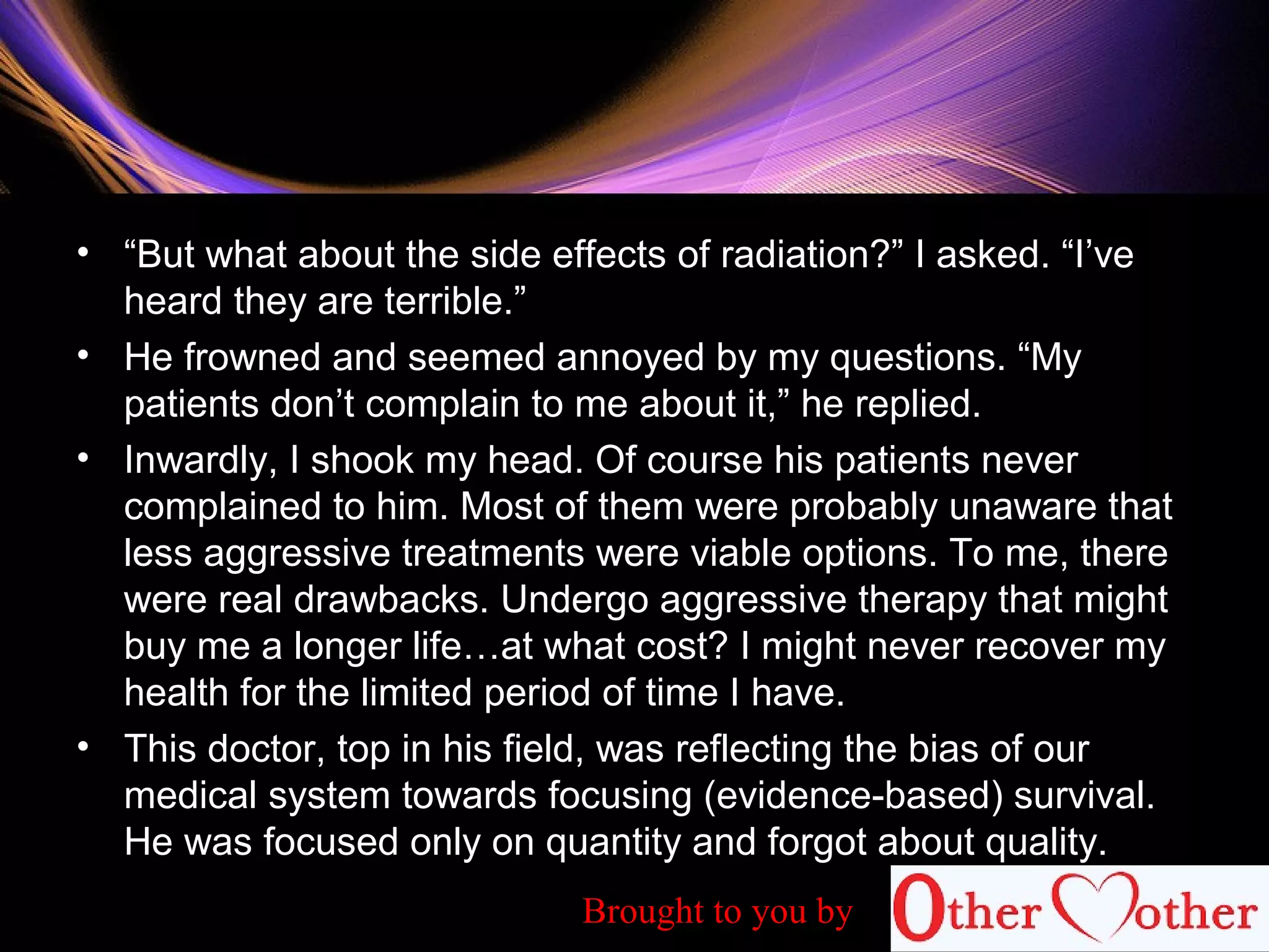 • “But what about the side effects of radiation?” I asked. “I’ve
heard they are terrible.”
• He frowned and seemed annoyed by my questions. “My
patients don’t complain to me about it,” he replied.
• Inwardly, I shook my head. Of course his patients never
complained to him. Most of them were probably unaware that
less aggressive treatments were viable options. To me, there
were real drawbacks. Undergo aggressive therapy that might
buy me a longer life…at what cost? I might never recover my
health for the limited period of time I have.
• This doctor, top in his field, was reflecting the bias of our
medical system towards focusing (evidence-based) survival.
He was focused only on quantity and forgot about quality.
Brought to you by
 
