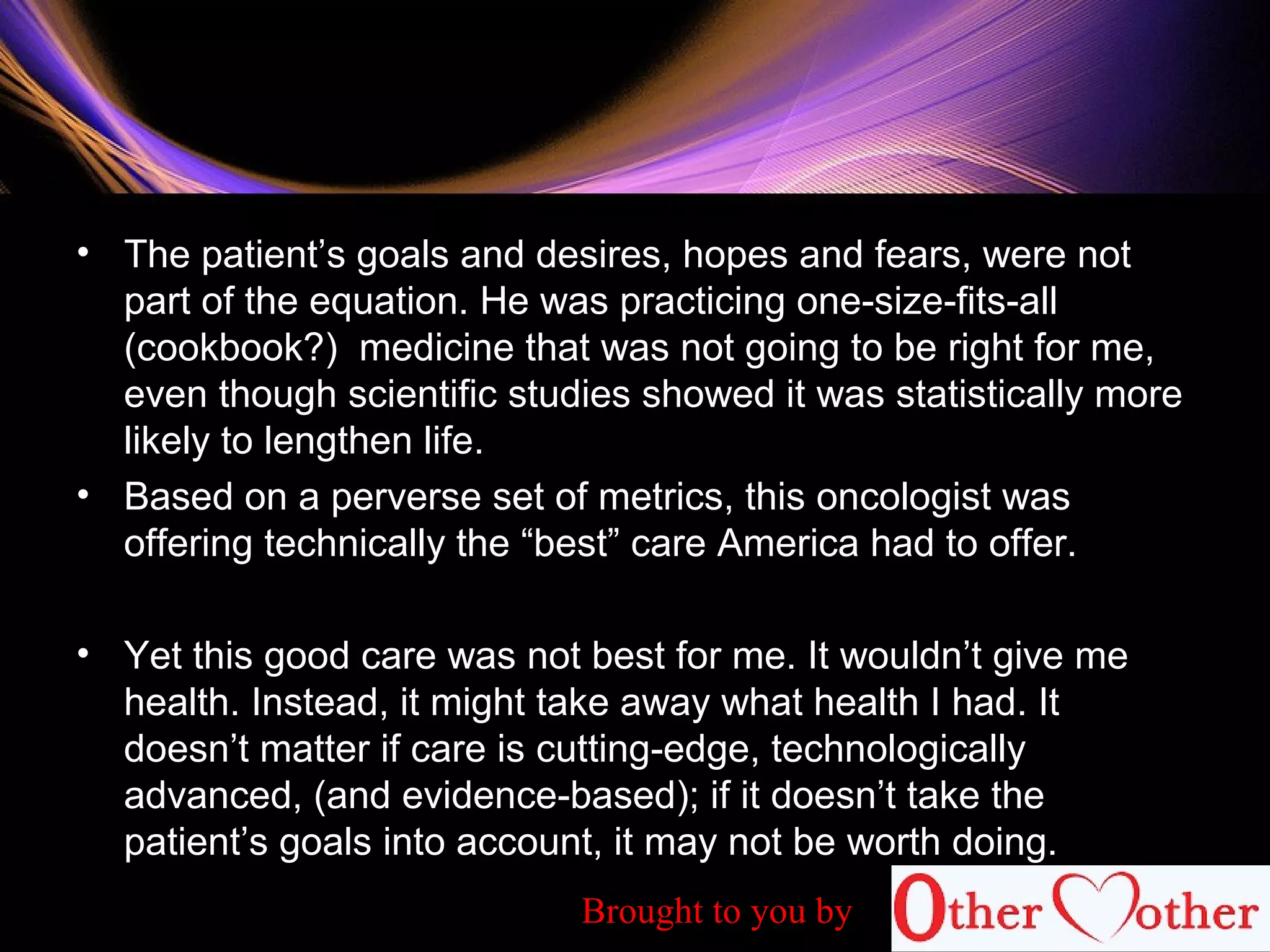 • The patient’s goals and desires, hopes and fears, were not
part of the equation. He was practicing one-size-fits-all
(cookbook?) medicine that was not going to be right for me,
even though scientific studies showed it was statistically more
likely to lengthen life.
• Based on a perverse set of metrics, this oncologist was
offering technically the “best” care America had to offer.
• Yet this good care was not best for me. It wouldn’t give me
health. Instead, it might take away what health I had. It
doesn’t matter if care is cutting-edge, technologically
advanced, (and evidence-based); if it doesn’t take the
patient’s goals into account, it may not be worth doing.
Brought to you by
 