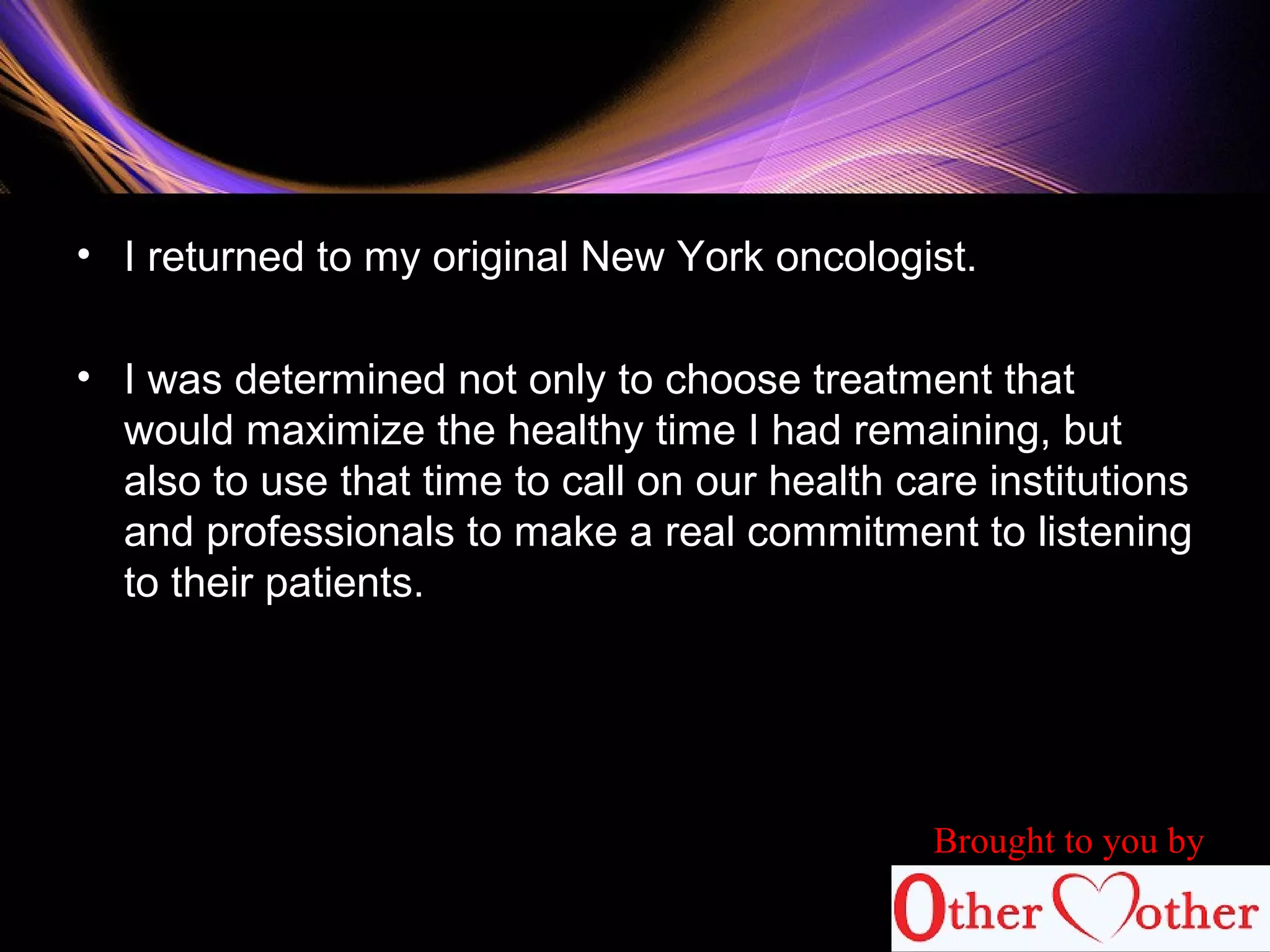 • I returned to my original New York oncologist.
• I was determined not only to choose treatment that
would maximize the healthy time I had remaining, but
also to use that time to call on our health care institutions
and professionals to make a real commitment to listening
to their patients.
Brought to you by
 