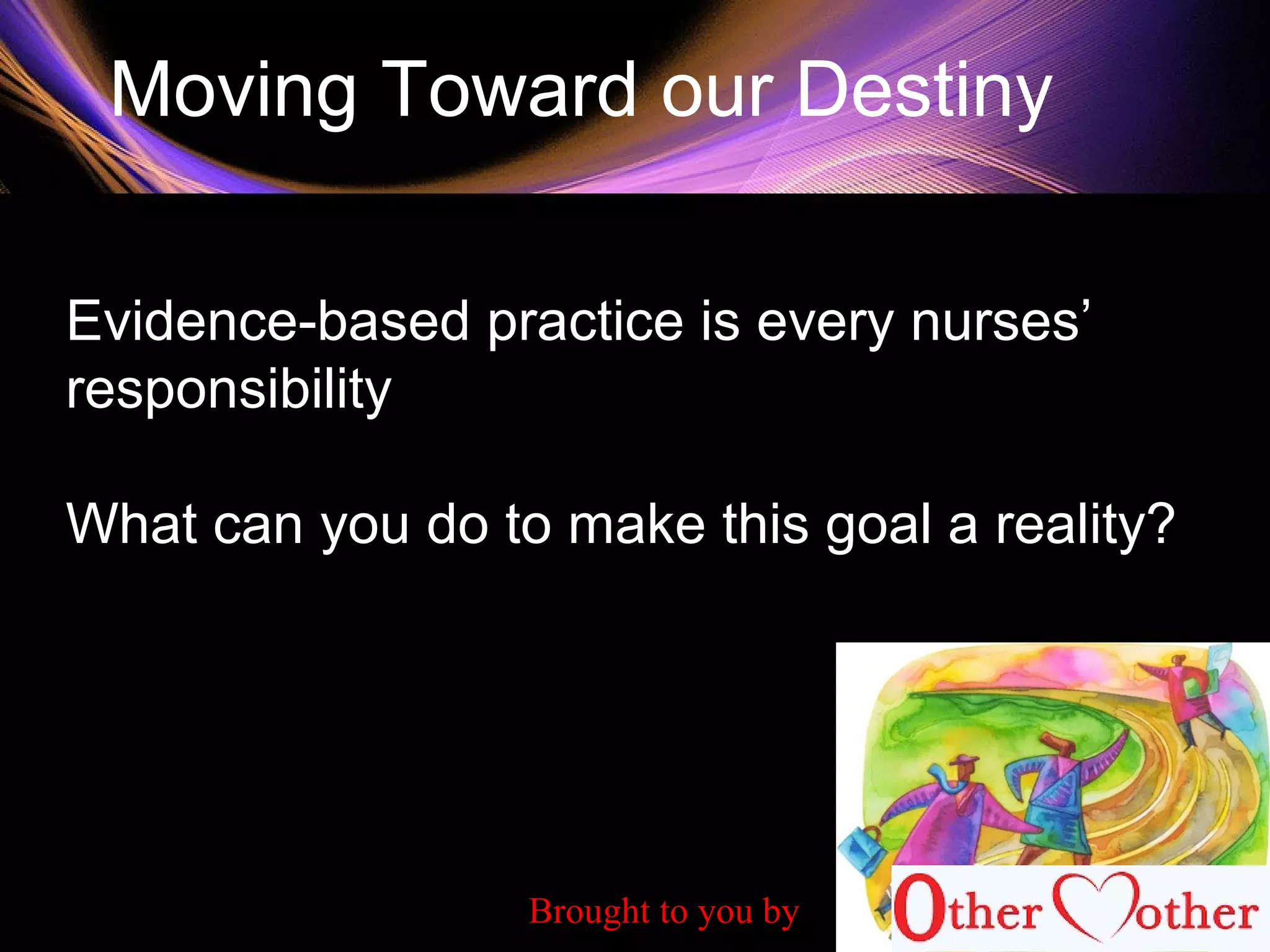 Moving Toward our Destiny
Evidence-based practice is every nurses’
responsibility
What can you do to make this goal a reality?
Brought to you by
 