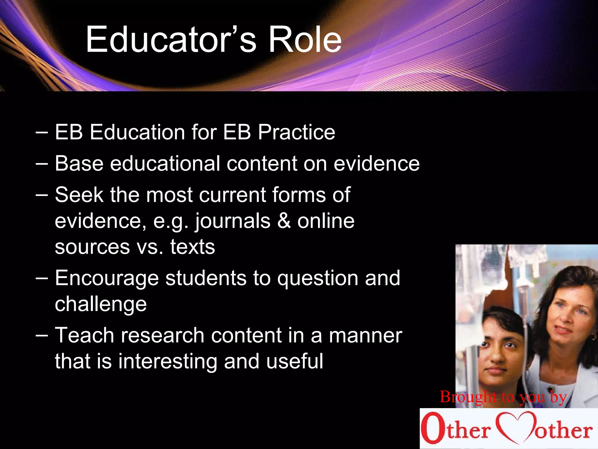 Educator’s Role
– EB Education for EB Practice
– Base educational content on evidence
– Seek the most current forms of
evidence, e.g. journals & online
sources vs. texts
– Encourage students to question and
challenge
– Teach research content in a manner
that is interesting and useful
Brought to you by
 