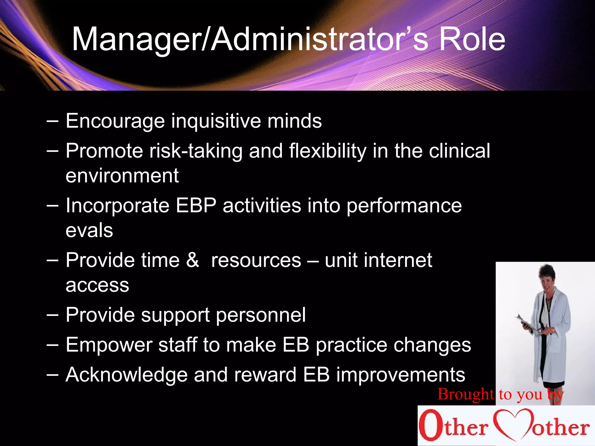 Manager/Administrator’s Role
– Encourage inquisitive minds
– Promote risk-taking and flexibility in the clinical
environment
– Incorporate EBP activities into performance
evals
– Provide time & resources – unit internet
access
– Provide support personnel
– Empower staff to make EB practice changes
– Acknowledge and reward EB improvements
Brought to you by
 