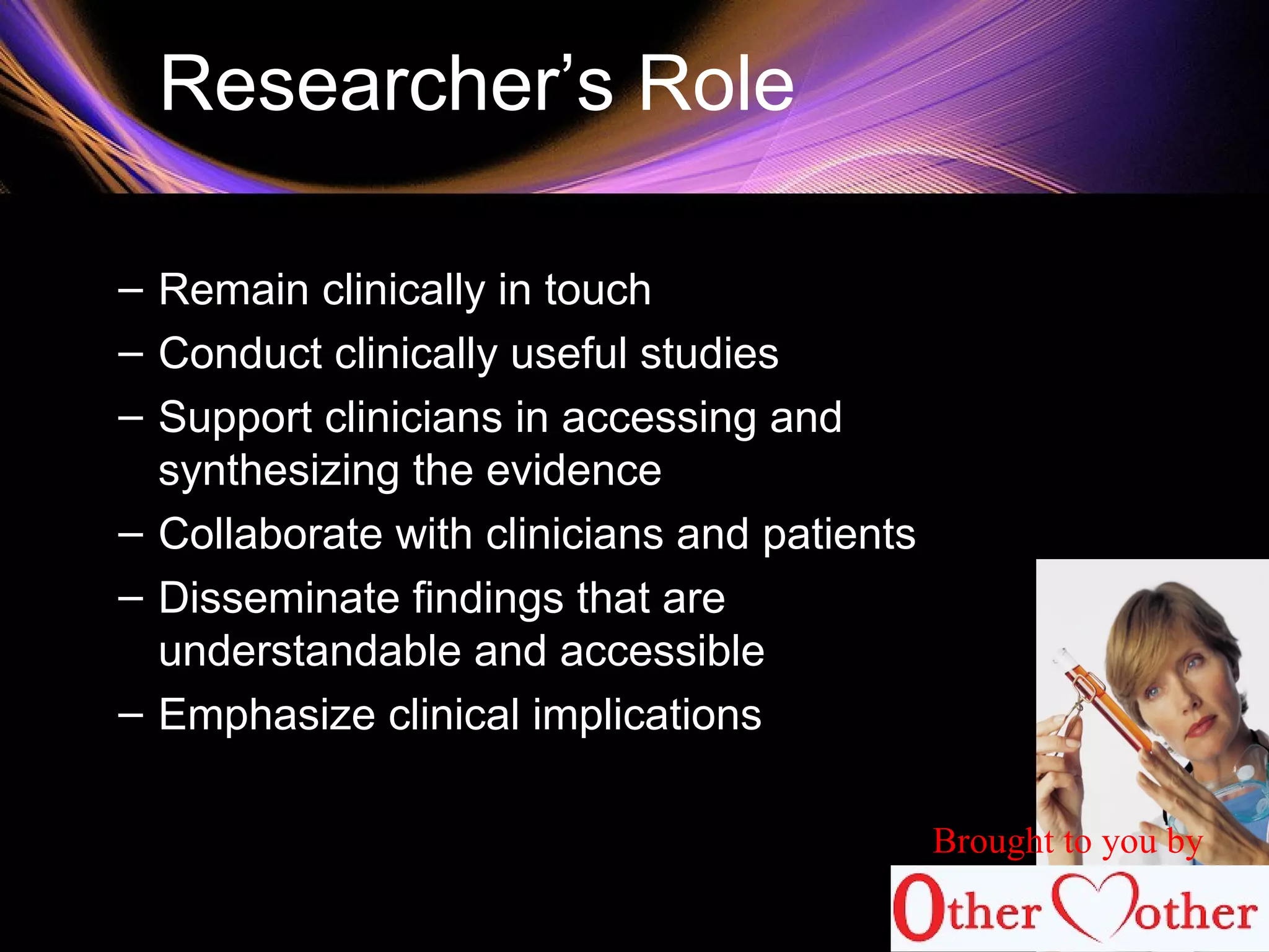 Researcher’s Role
– Remain clinically in touch
– Conduct clinically useful studies
– Support clinicians in accessing and
synthesizing the evidence
– Collaborate with clinicians and patients
– Disseminate findings that are
understandable and accessible
– Emphasize clinical implications
Brought to you by
 