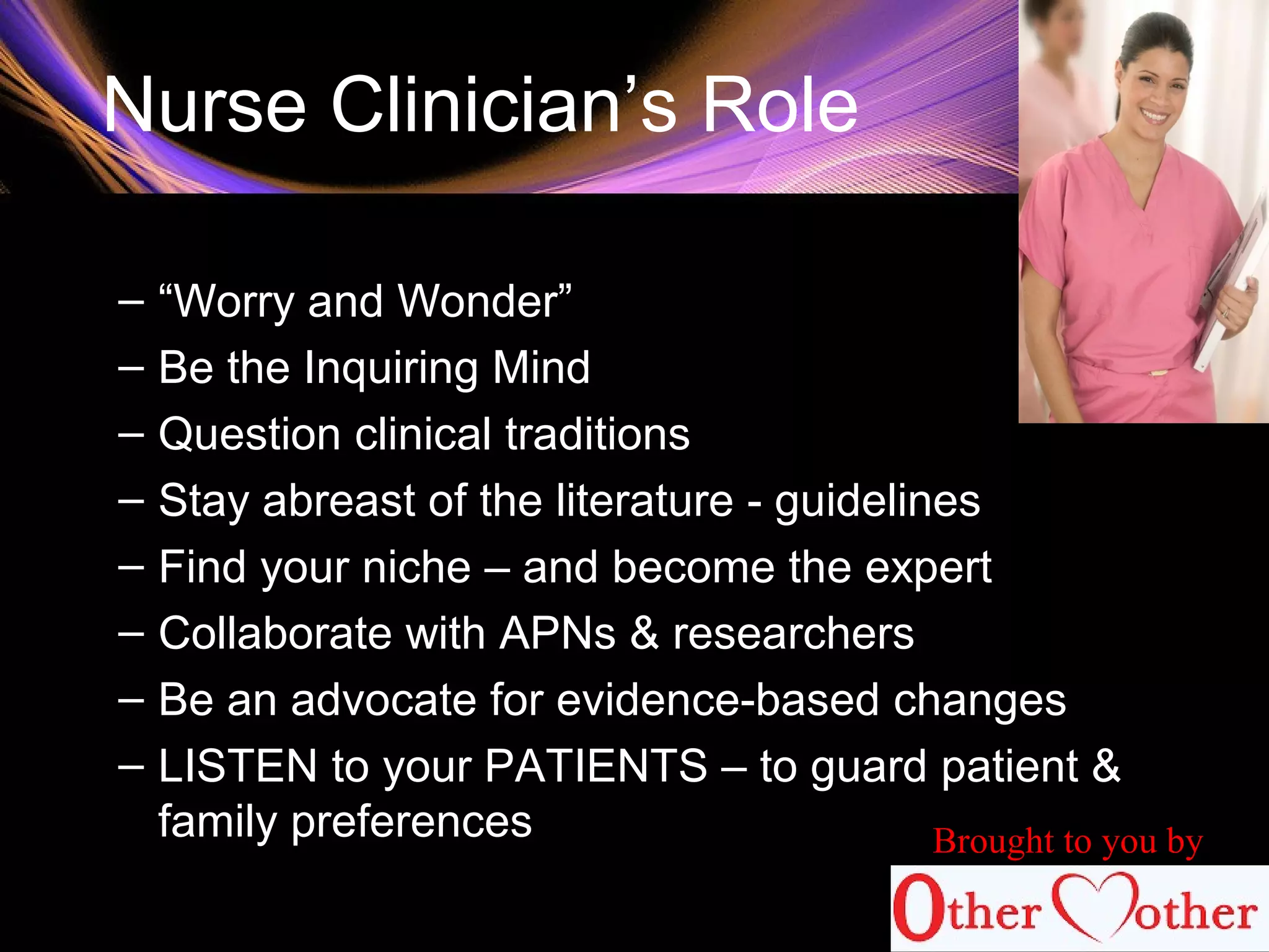 Nurse Clinician’s Role
– “Worry and Wonder”
– Be the Inquiring Mind
– Question clinical traditions
– Stay abreast of the literature - guidelines
– Find your niche – and become the expert
– Collaborate with APNs & researchers
– Be an advocate for evidence-based changes
– LISTEN to your PATIENTS – to guard patient &
family preferences Brought to you by
 