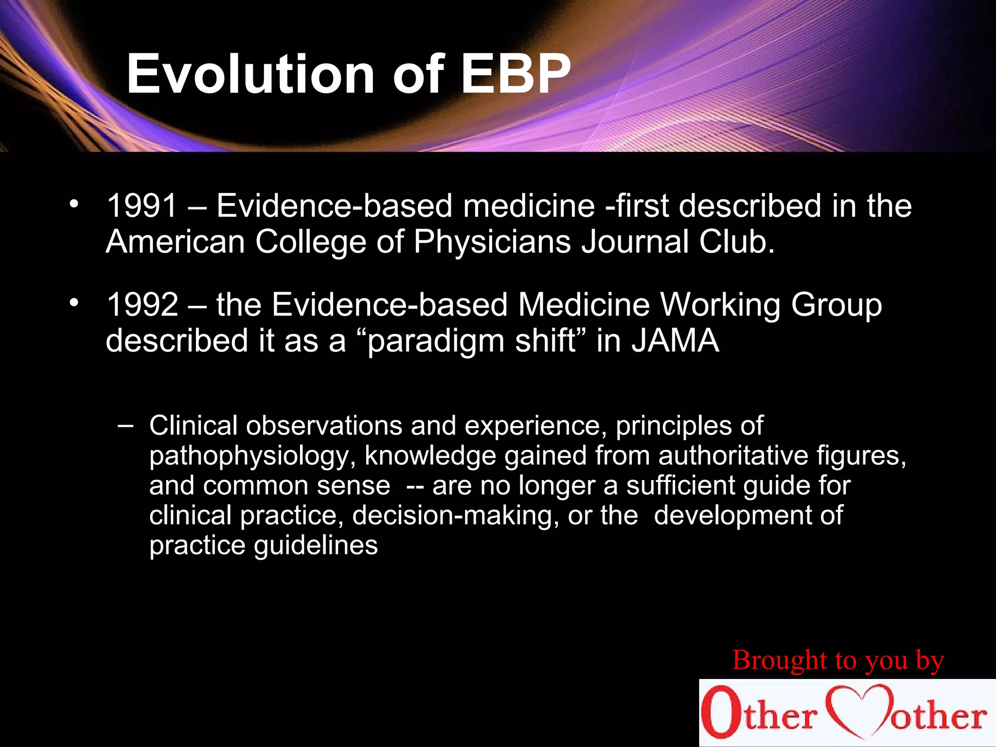 Evolution of EBP
• 1991 – Evidence-based medicine -first described in the
American College of Physicians Journal Club.
• 1992 – the Evidence-based Medicine Working Group
described it as a “paradigm shift” in JAMA
– Clinical observations and experience, principles of
pathophysiology, knowledge gained from authoritative figures,
and common sense -- are no longer a sufficient guide for
clinical practice, decision-making, or the development of
practice guidelines
Brought to you by
 