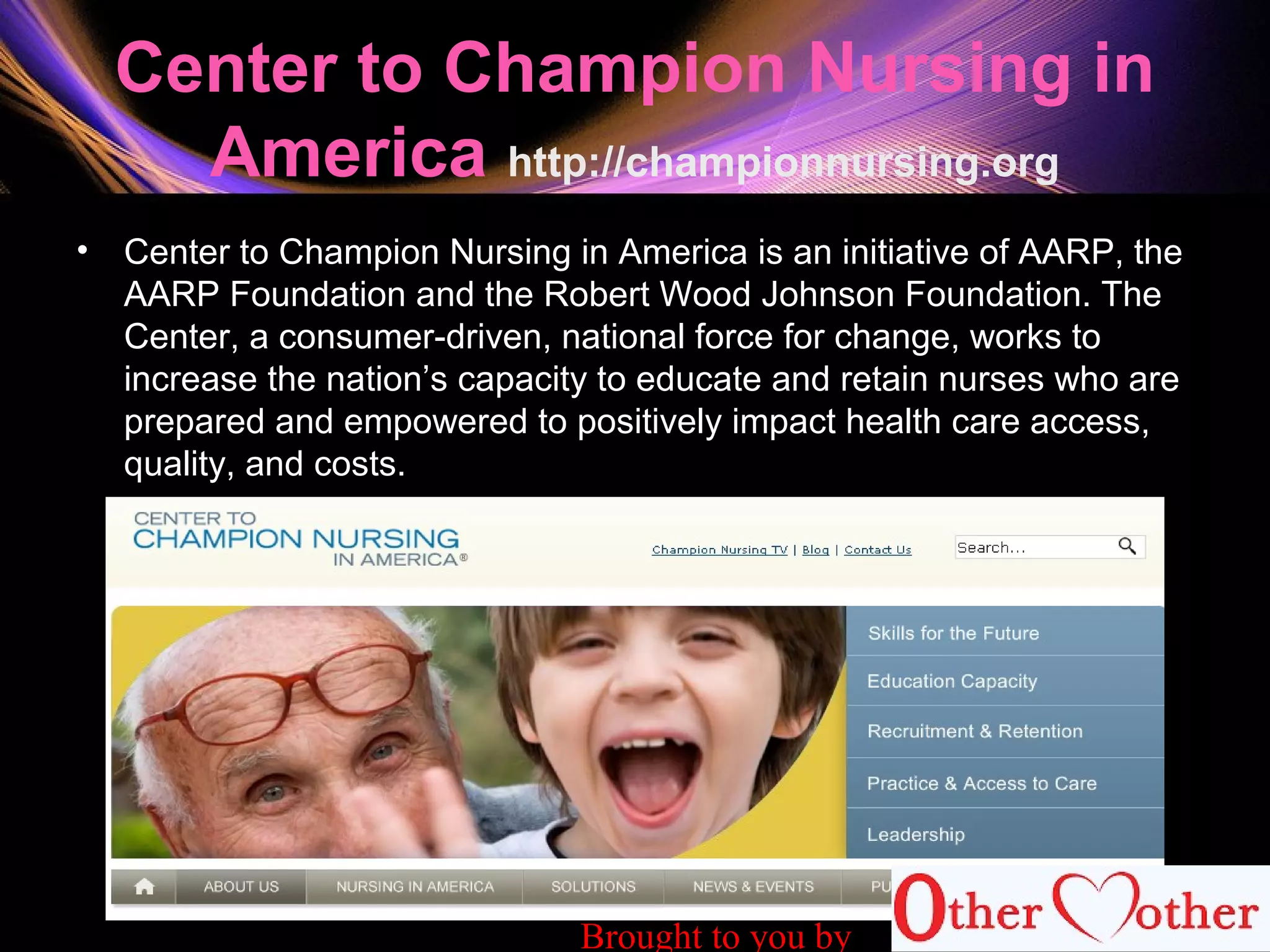 Center to Champion Nursing in
America http://championnursing.org
• Center to Champion Nursing in America is an initiative of AARP, the
AARP Foundation and the Robert Wood Johnson Foundation. The
Center, a consumer-driven, national force for change, works to
increase the nation’s capacity to educate and retain nurses who are
prepared and empowered to positively impact health care access,
quality, and costs.
Brought to you by
 