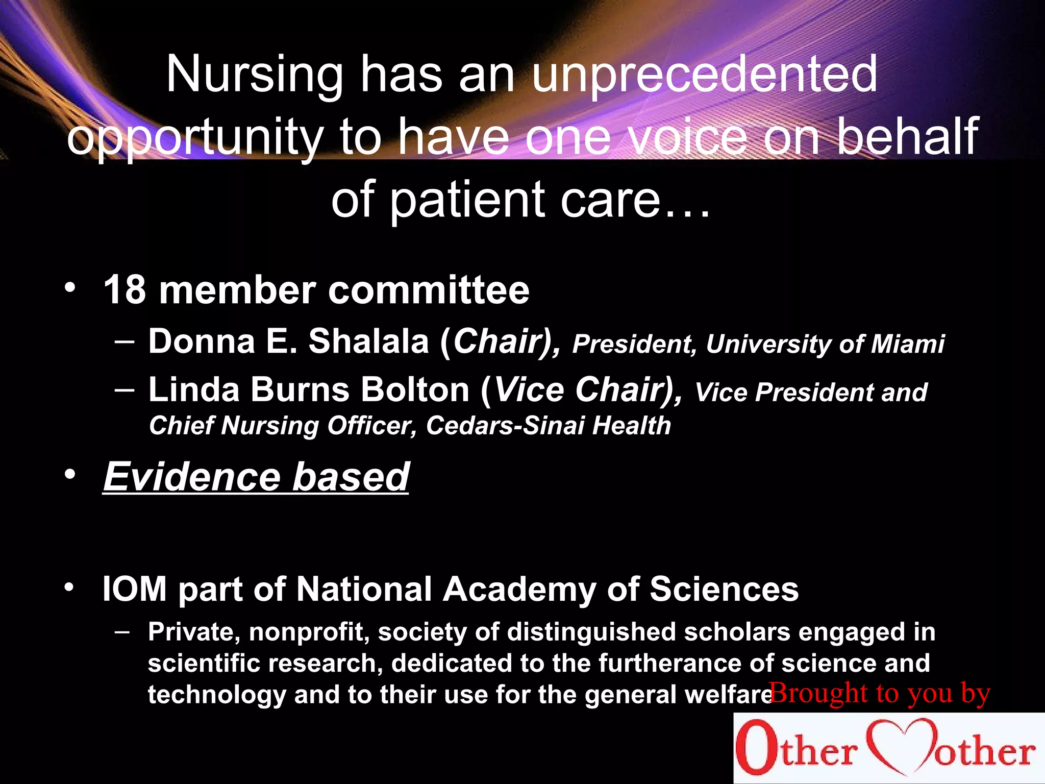 Nursing has an unprecedented
opportunity to have one voice on behalf
of patient care…
• 18 member committee
– Donna E. Shalala (Chair), President, University of Miami
– Linda Burns Bolton (Vice Chair), Vice President and
Chief Nursing Officer, Cedars-Sinai Health
• Evidence based
• IOM part of National Academy of Sciences
– Private, nonprofit, society of distinguished scholars engaged in
scientific research, dedicated to the furtherance of science and
technology and to their use for the general welfare
61
Brought to you by
 