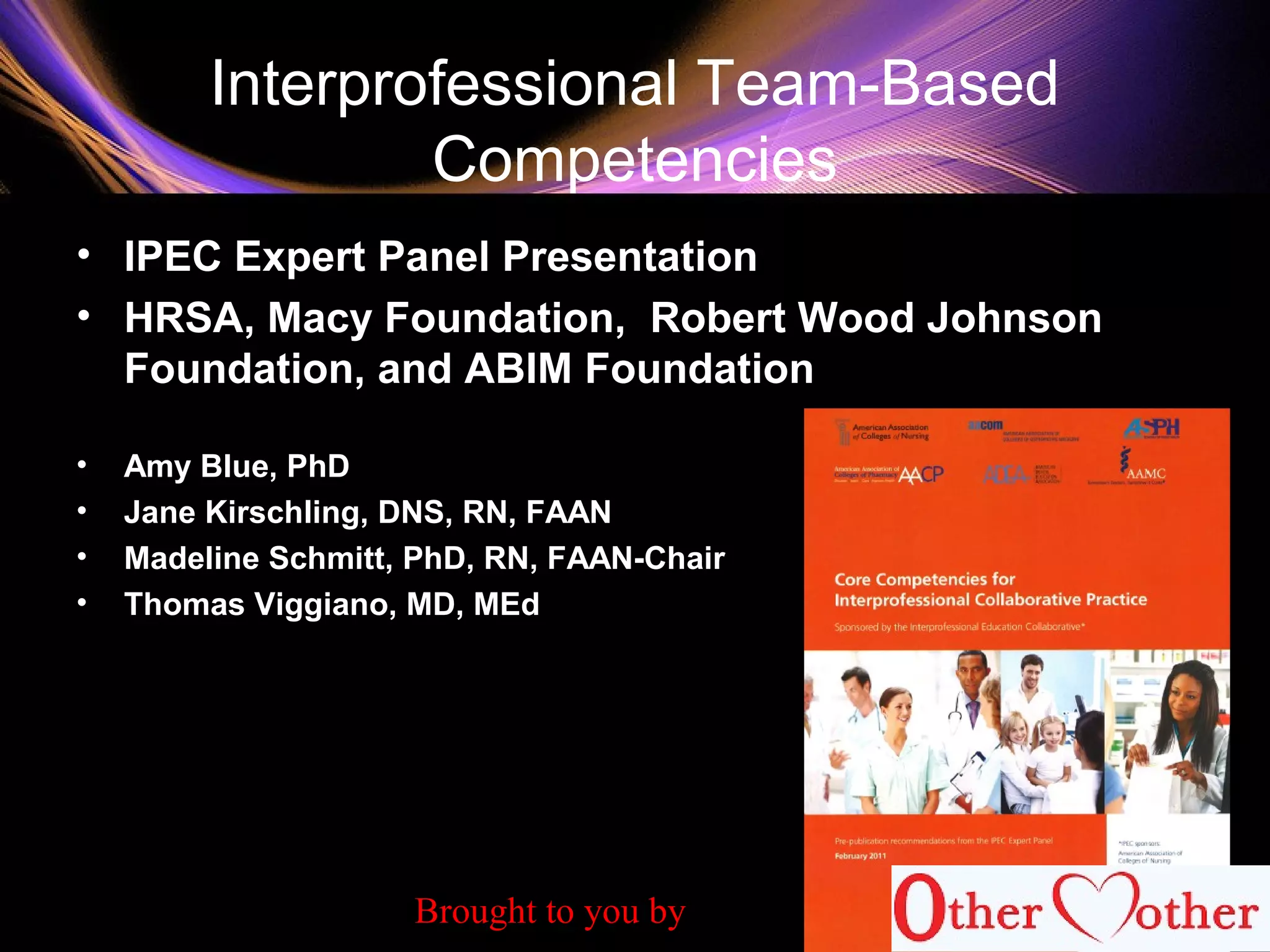 Interprofessional Team-Based
Competencies
• IPEC Expert Panel Presentation
• HRSA, Macy Foundation, Robert Wood Johnson
Foundation, and ABIM Foundation
• Amy Blue, PhD
• Jane Kirschling, DNS, RN, FAAN
• Madeline Schmitt, PhD, RN, FAAN-Chair
• Thomas Viggiano, MD, MEd
62
Brought to you by
 