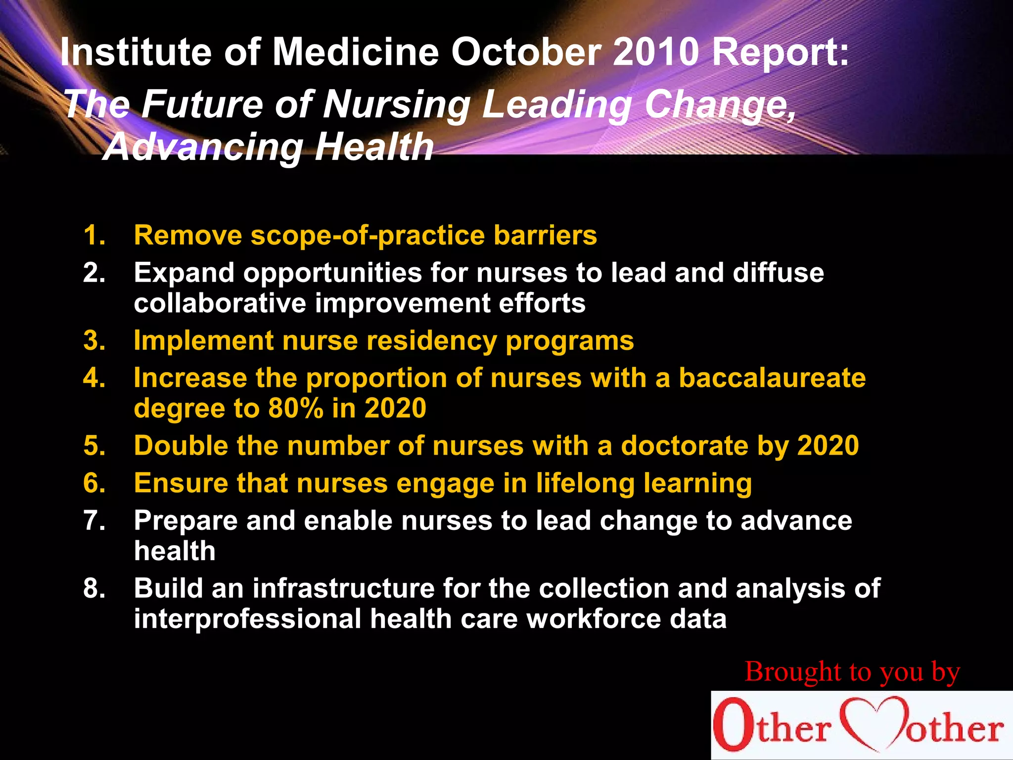 Institute of Medicine October 2010 Report:
The Future of Nursing Leading Change,
Advancing Health
1. Remove scope-of-practice barriers
2. Expand opportunities for nurses to lead and diffuse
collaborative improvement efforts
3. Implement nurse residency programs
4. Increase the proportion of nurses with a baccalaureate
degree to 80% in 2020
5. Double the number of nurses with a doctorate by 2020
6. Ensure that nurses engage in lifelong learning
7. Prepare and enable nurses to lead change to advance
health
8. Build an infrastructure for the collection and analysis of
interprofessional health care workforce data
Brought to you by
 