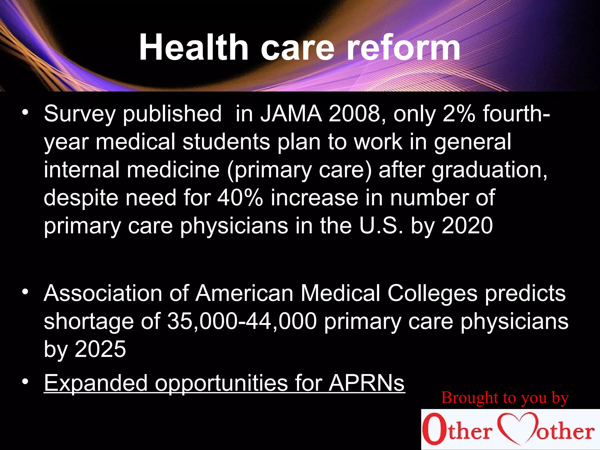 Health care reform
• Survey published in JAMA 2008, only 2% fourth-
year medical students plan to work in general
internal medicine (primary care) after graduation,
despite need for 40% increase in number of
primary care physicians in the U.S. by 2020
• Association of American Medical Colleges predicts
shortage of 35,000-44,000 primary care physicians
by 2025
• Expanded opportunities for APRNs
67
Brought to you by
 