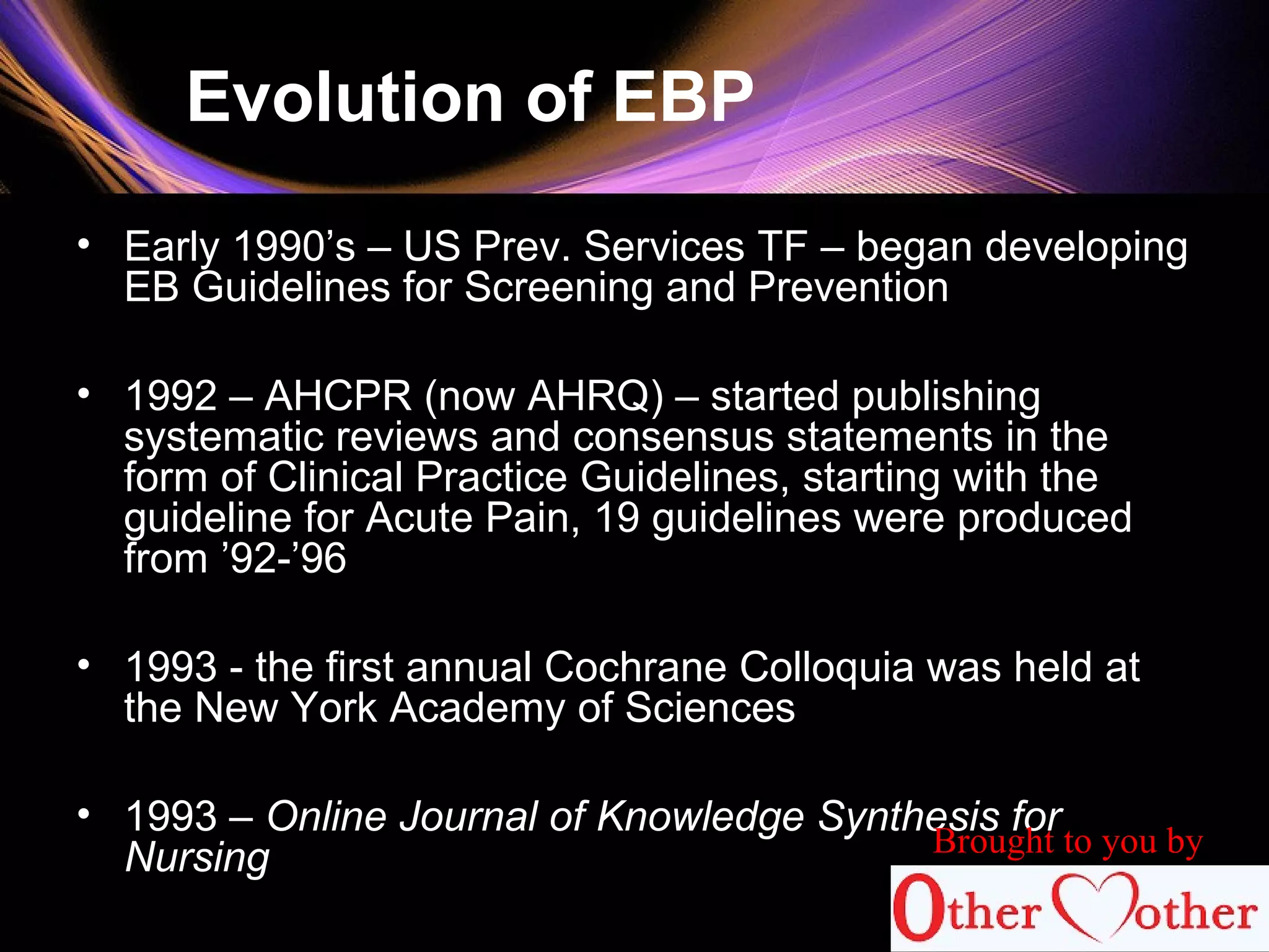 Evolution of EBP
• Early 1990’s – US Prev. Services TF – began developing
EB Guidelines for Screening and Prevention
• 1992 – AHCPR (now AHRQ) – started publishing
systematic reviews and consensus statements in the
form of Clinical Practice Guidelines, starting with the
guideline for Acute Pain, 19 guidelines were produced
from ’92-’96
• 1993 - the first annual Cochrane Colloquia was held at
the New York Academy of Sciences
• 1993 – Online Journal of Knowledge Synthesis for
Nursing Brought to you by
 