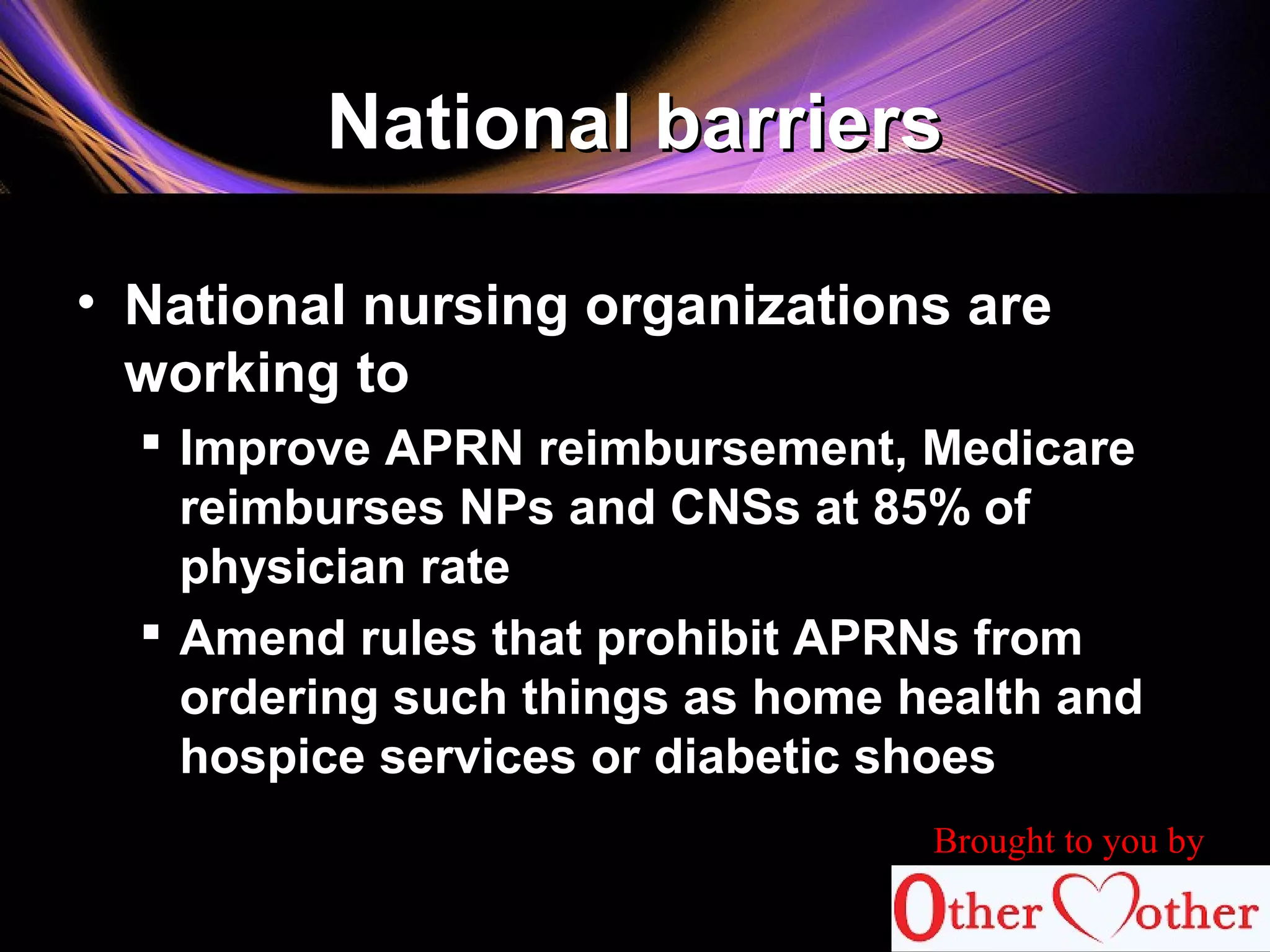 National barriersNational barriers
• National nursing organizations are
working to
 Improve APRN reimbursement, Medicare
reimburses NPs and CNSs at 85% of
physician rate
 Amend rules that prohibit APRNs from
ordering such things as home health and
hospice services or diabetic shoes
Brought to you by
 