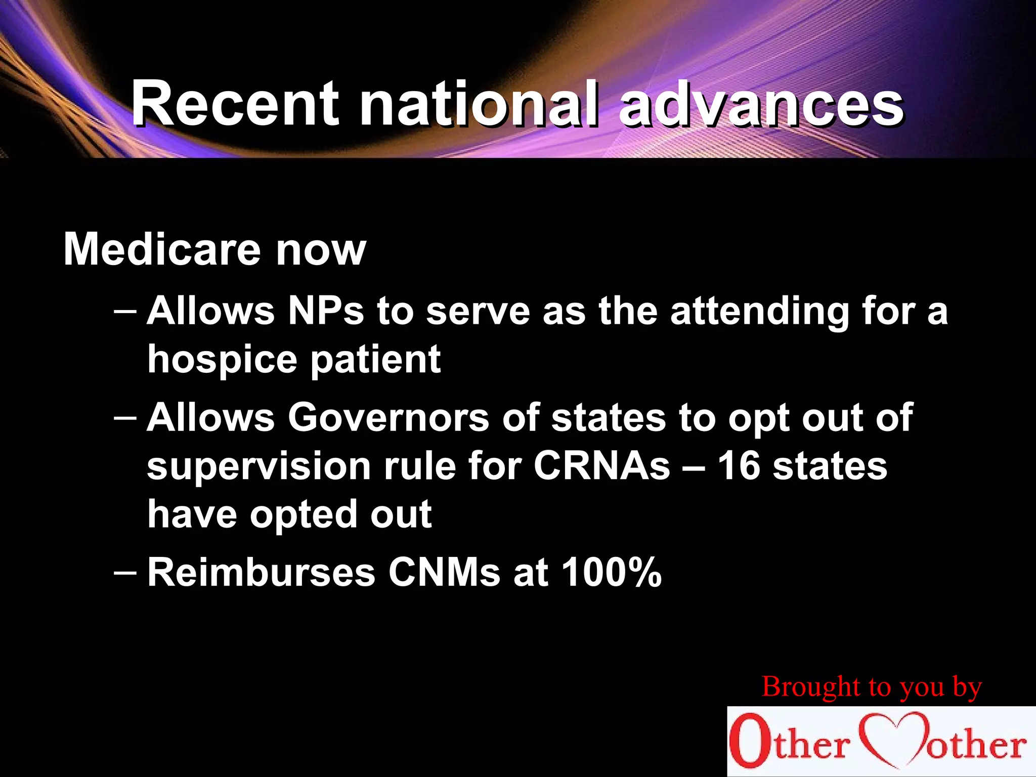 Recent national advancesRecent national advances
Medicare now
– Allows NPs to serve as the attending for a
hospice patient
– Allows Governors of states to opt out of
supervision rule for CRNAs – 16 states
have opted out
– Reimburses CNMs at 100%
Brought to you by
 
