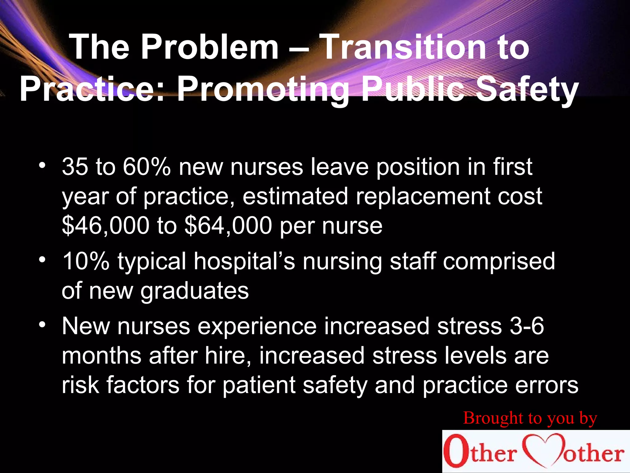 The Problem – Transition to
Practice: Promoting Public Safety
• 35 to 60% new nurses leave position in first
year of practice, estimated replacement cost
$46,000 to $64,000 per nurse
• 10% typical hospital’s nursing staff comprised
of new graduates
• New nurses experience increased stress 3-6
months after hire, increased stress levels are
risk factors for patient safety and practice errors
Brought to you by
 
