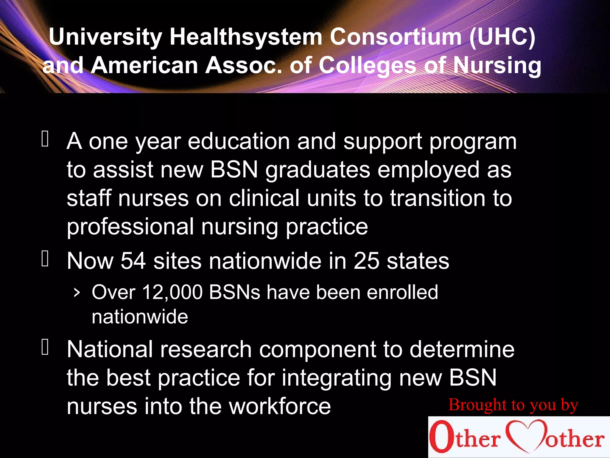 University Healthsystem Consortium (UHC)
and American Assoc. of Colleges of Nursing
 A one year education and support program
to assist new BSN graduates employed as
staff nurses on clinical units to transition to
professional nursing practice
 Now 54 sites nationwide in 25 states
› Over 12,000 BSNs have been enrolled
nationwide
 National research component to determine
the best practice for integrating new BSN
nurses into the workforce Brought to you by
 