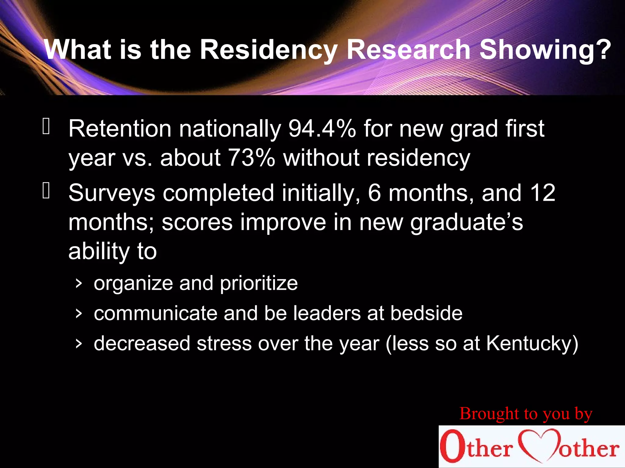 What is the Residency Research Showing?
 Retention nationally 94.4% for new grad first
year vs. about 73% without residency
 Surveys completed initially, 6 months, and 12
months; scores improve in new graduate’s
ability to
› organize and prioritize
› communicate and be leaders at bedside
› decreased stress over the year (less so at Kentucky)
Brought to you by
 