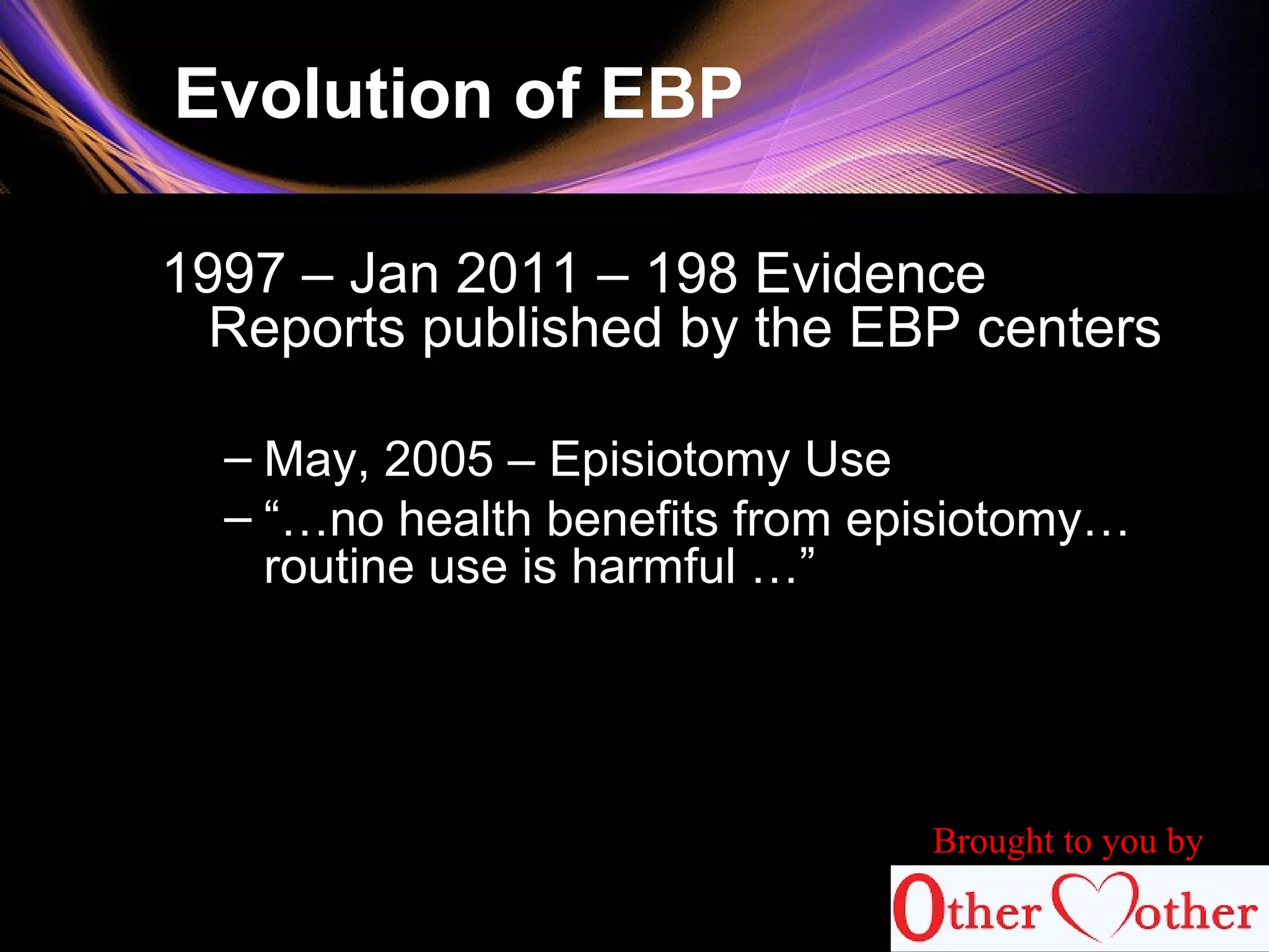 Evolution of EBP
1997 – Jan 2011 – 198 Evidence
Reports published by the EBP centers
– May, 2005 – Episiotomy Use
– “…no health benefits from episiotomy…
routine use is harmful …”
Brought to you by
 