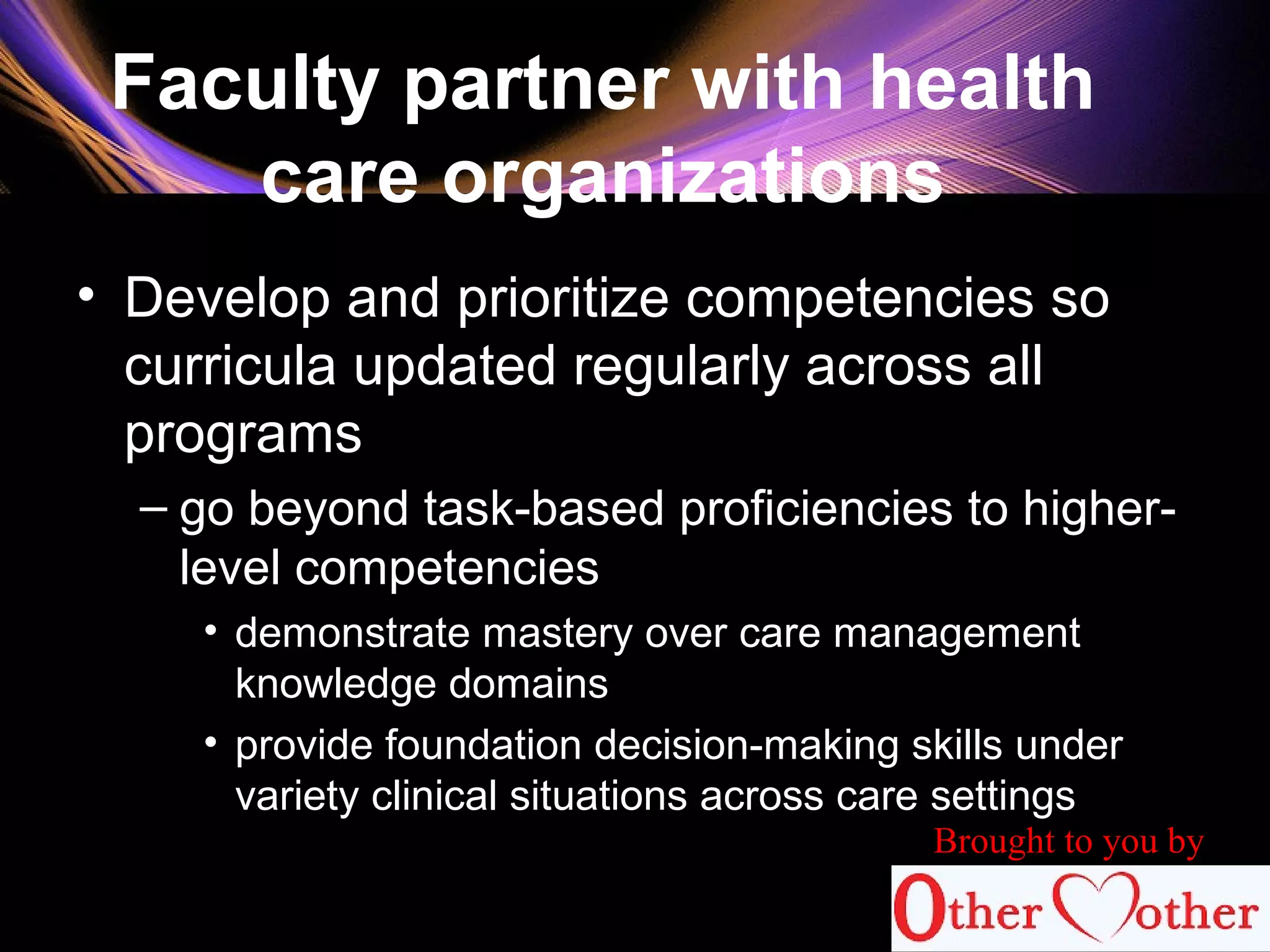 Faculty partner with health
care organizations
• Develop and prioritize competencies so
curricula updated regularly across all
programs
– go beyond task-based proficiencies to higher-
level competencies
• demonstrate mastery over care management
knowledge domains
• provide foundation decision-making skills under
variety clinical situations across care settings
82
Brought to you by
 