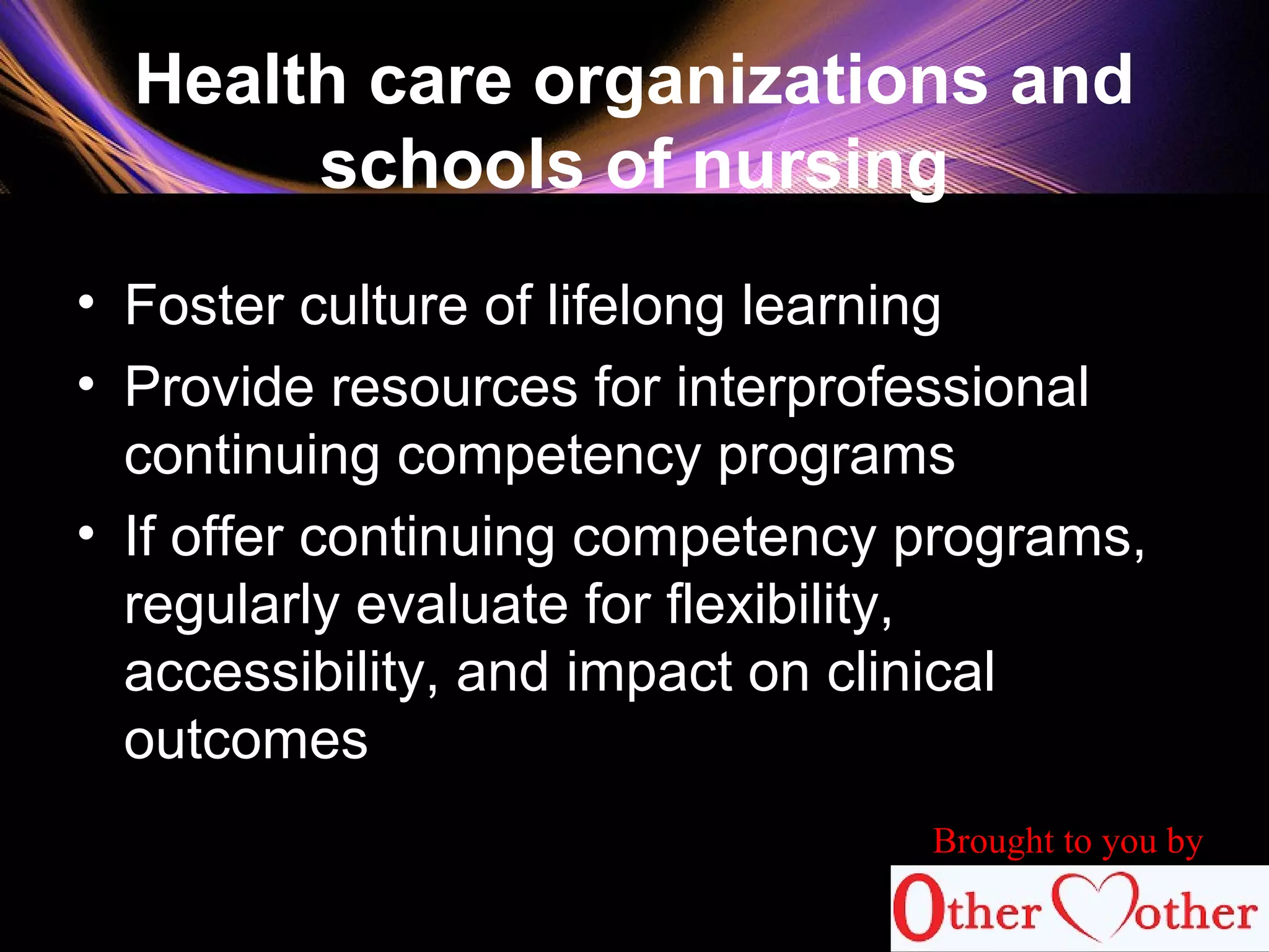 Health care organizations and
schools of nursing
• Foster culture of lifelong learning
• Provide resources for interprofessional
continuing competency programs
• If offer continuing competency programs,
regularly evaluate for flexibility,
accessibility, and impact on clinical
outcomes
84
Brought to you by
 