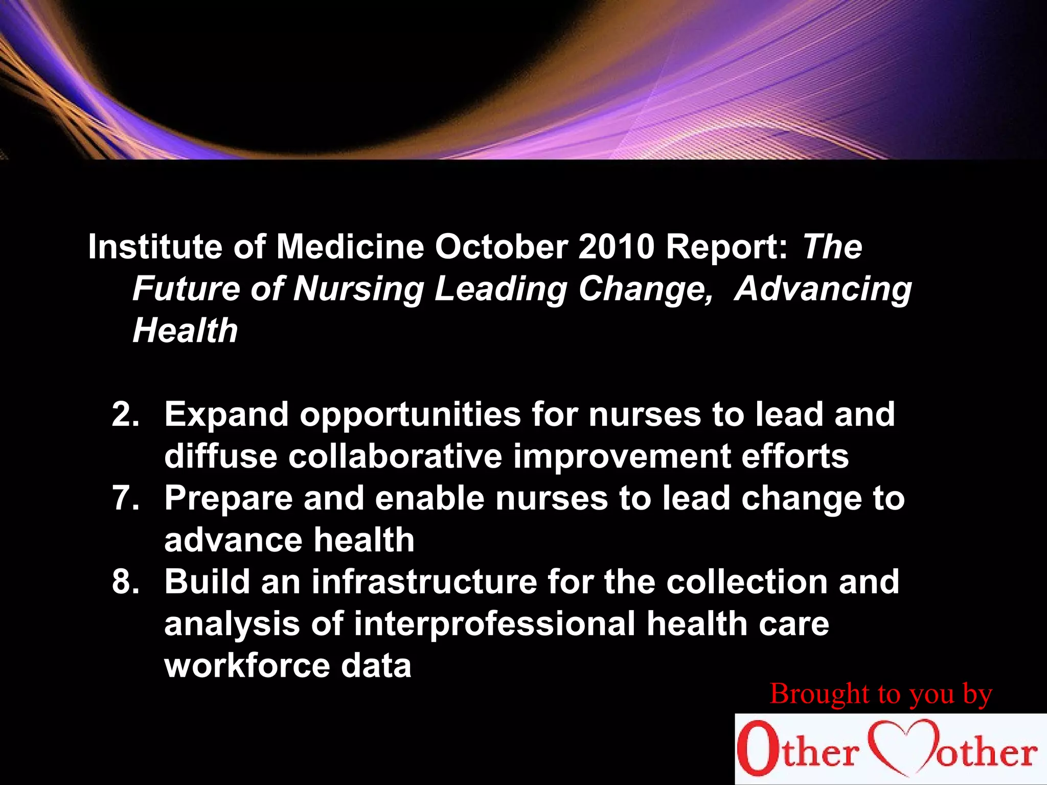85
Institute of Medicine October 2010 Report: The
Future of Nursing Leading Change, Advancing
Health
2. Expand opportunities for nurses to lead and
diffuse collaborative improvement efforts
7. Prepare and enable nurses to lead change to
advance health
8. Build an infrastructure for the collection and
analysis of interprofessional health care
workforce data
Brought to you by
 