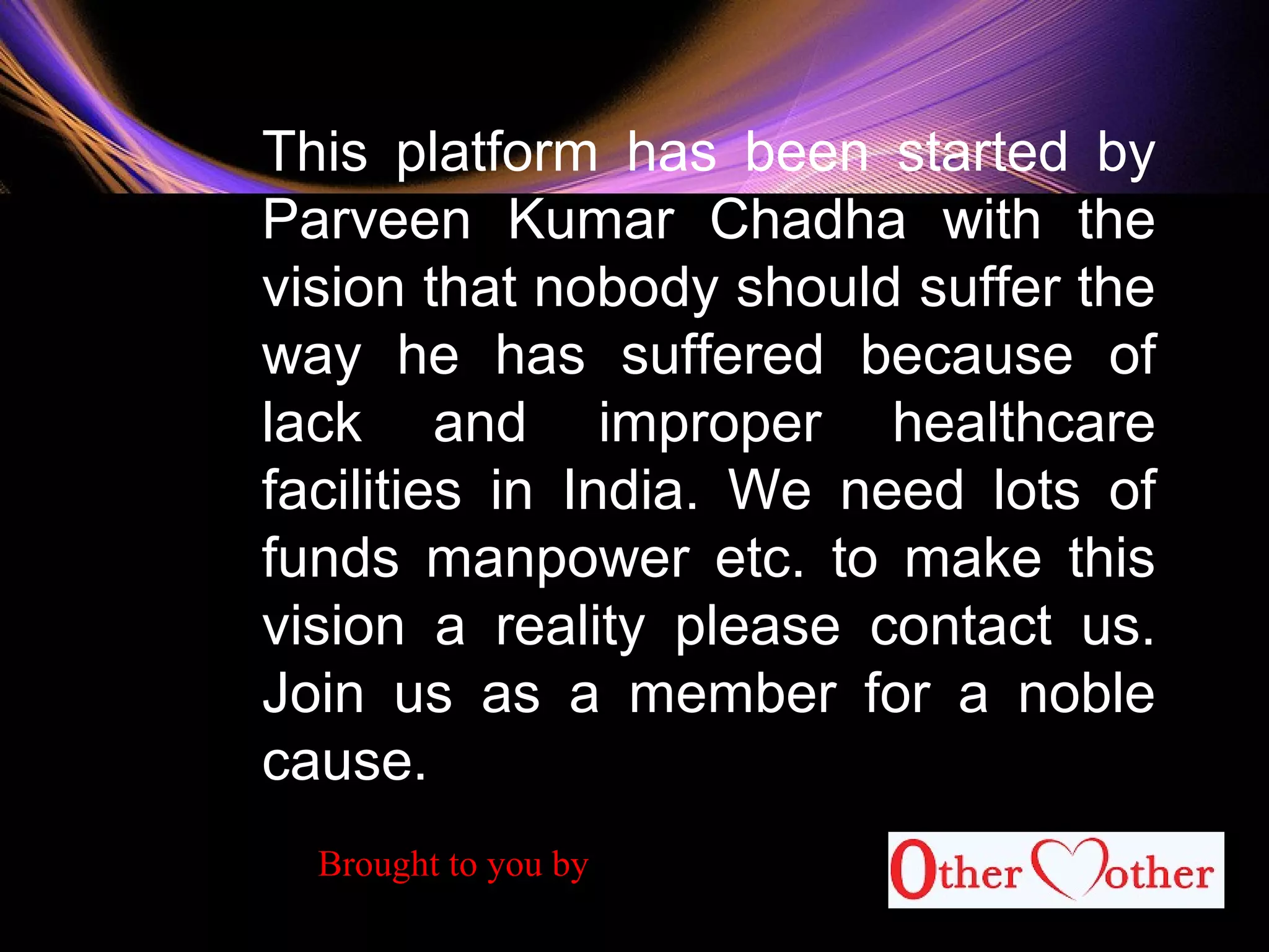 This platform has been started by
Parveen Kumar Chadha with the
vision that nobody should suffer the
way he has suffered because of
lack and improper healthcare
facilities in India. We need lots of
funds manpower etc. to make this
vision a reality please contact us.
Join us as a member for a noble
cause.
Brought to you by
 