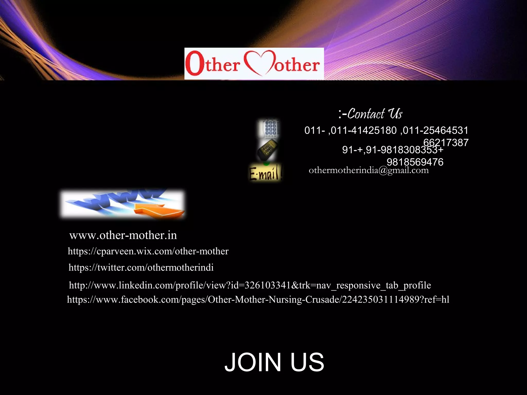 011-25464531,011-41425180,011-
66217387
+91-9818308353+,91-
9818569476
othermotherindia@gmail.com
www.other-mother.in
https://www.facebook.com/pages/Other-Mother-Nursing-Crusade/224235031114989?ref=hl
http://www.linkedin.com/profile/view?id=326103341&trk=nav_responsive_tab_profile
https://twitter.com/othermotherindi
https://cparveen.wix.com/other-mother
A WORLDWIDE MISSITION
Contact Us:-
JOIN US
 