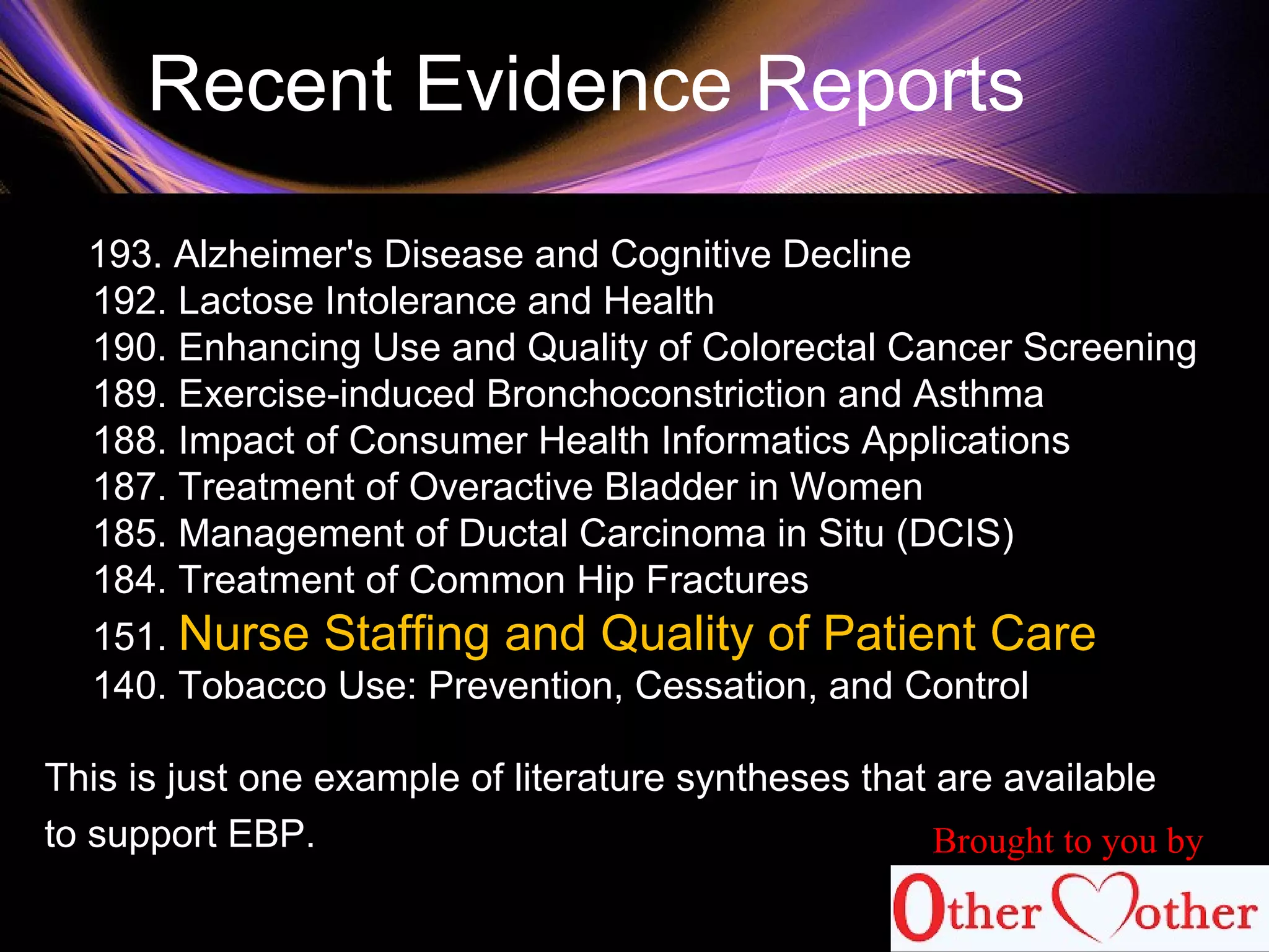 Recent Evidence Reports
193. Alzheimer's Disease and Cognitive Decline
192. Lactose Intolerance and Health
190. Enhancing Use and Quality of Colorectal Cancer Screening
189. Exercise-induced Bronchoconstriction and Asthma
188. Impact of Consumer Health Informatics Applications
187. Treatment of Overactive Bladder in Women
185. Management of Ductal Carcinoma in Situ (DCIS)
184. Treatment of Common Hip Fractures
151. Nurse Staffing and Quality of Patient Care
140. Tobacco Use: Prevention, Cessation, and Control
This is just one example of literature syntheses that are available
to support EBP. Brought to you by
 