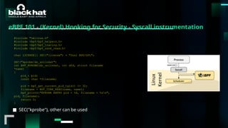 #BHMEA24 www.blackhatmea.com
|
|
■ SEC("kprobe"), other can be used
https://eunomia.dev/en/tutorials/2-kprobe-unlink/
#include "vmlinux.h"
#include <bpf/bpf_helpers.h>
#include <bpf/bpf_tracing.h>
#include <bpf/bpf_core_read.h>
char LICENSE[] SEC("license") = "Dual BSD/GPL";
SEC("kprobe/do_unlinkat")
int BPF_KPROBE(do_unlinkat, int dfd, struct filename
*name)
{
pid_t pid;
const char *filename;
pid = bpf_get_current_pid_tgid() >> 32;
filename = BPF_CORE_READ(name, name);
bpf_printk("KPROBE ENTRY pid = %d, filename = %sn",
pid, filename);
return 0;
}
https://docs.ebpf.io/ebpf-library/libbpf/
eBPF 101 - (Kernel) Hooking for Security - Syscall instrumentation
 