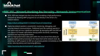 #BHMEA24 www.blackhatmea.com
|
|
eBPF 101 - (Kernel) Hooking for Security - Network instrumentation
■ 2016, XDP was merged into the Linux kernel enabling a high-performance
datapath by allowing eBPF programs to run directly in the driver of a
network device.
https://cilium.io/blog/2020/11/10/ebpf-future-of-networking/
■ Capturing network packets is essential for monitoring, debugging, and
securing network communications. Traditional tools like tcpdump operate in
user space and can incur significant overhead. By leveraging eBPF and XDP, we
can capture TCP header information directly within the kernel, minimizing
overhead and improving performance.
■ XDP is a high-performance data path within the Linux kernel that allows for
programmable packet processing at the lowest level of the network stack. By
attaching an eBPF program to XDP, we can process packets immediately as they
arrive, reducing latency and improving efficiency.
https://eunomia.dev/en/tutorials/41-xdp-tcpdump/
 