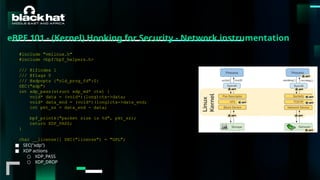 #BHMEA24 www.blackhatmea.com
|
|
■ SEC("xdp")
■ XDP actions
○ XDP_PASS
○ XDP_DROP
https://eunomia.dev/en/tutorials/21-xdp/
#include "vmlinux.h"
#include <bpf/bpf_helpers.h>
/// @ifindex 1
/// @flags 0
/// @xdpopts {"old_prog_fd":0}
SEC("xdp")
int xdp_pass(struct xdp_md* ctx) {
void* data = (void*)(long)ctx->data;
void* data_end = (void*)(long)ctx->data_end;
int pkt_sz = data_end - data;
bpf_printk("packet size is %d", pkt_sz);
return XDP_PASS;
}
char __license[] SEC("license") = "GPL";
eBPF 101 - (Kernel) Hooking for Security - Network instrumentation
 