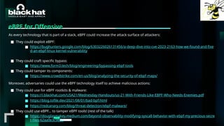 #BHMEA24 www.blackhatmea.com
|
|
eBPF for Offensive
As every technology that is part of a stack, eBPF could increase the attack surface of attackers:
■ They could exploit eBPF:
■ https://bughunters.google.com/blog/6303226026131456/a-deep-dive-into-cve-2023-2163-how-we-found-and-fixe
d-an-ebpf-linux-kernel-vulnerability
■ They could craft specific bypass:
■ https://www.form3.tech/blog/engineering/bypassing-ebpf-tools
■ They could tamper its components:
■ https://www.crowdstrike.com/en-us/blog/analyzing-the-security-of-ebpf-maps/
Moreover, adversaries could use the eBPF technology itself to achieve malicious actions:
■ They could use for eBPF rootkits & malware:
■ https://i.blackhat.com/USA21/Wednesday-Handouts/us-21-With-Friends-Like-EBPF-Who-Needs-Enemies.pdf
■ https://blog.tofile.dev/2021/08/01/bad-bpf.html
■ https://redcanary.com/blog/threat-detection/ebpf-malware/
■ They could use eBPF… to tamper eBPF tools! (rest of the talk)
■ https://douglasmakey.medium.com/beyond-observability-modifying-syscall-behavior-with-ebpf-my-precious-secre
t-files-62aa0e3c9860
 