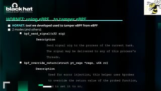 #BHMEA24 www.blackhatmea.com
|
|
HORNET: using eBPF… to tamper eBPF
■ HORNET: tool we developed used to tamper eBPF from eBPF
■ 2 modes (and others):
■ bpf_send_signal(u32 sig)
Description
Send signal sig to the process of the current task.
The signal may be delivered to any of this process's
Threads.
■ bpf_override_return(struct pt_regs *regs, u64 rc)
Description
Used for error injection, this helper uses kprobes
to override the return value of the probed function,
and to set it to rc.
 