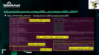 #BHMEA24 www.blackhatmea.com
|
|
bpf_override_return: using eBPF… to tamper eBPF - DEMO
■ bpf_ovverride_return: forcing error in eBPF process from eBPF
Running eBPF (bcc)
Kprobe attaching
Kprobe hits
bpf_override_return(-1)
Falco crashed by eBPF
 