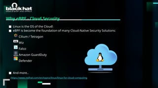 #BHMEA24 www.blackhatmea.com
|
|
Why eBPF - Cloud Security
■ Linux is the OS of the Cloud!1
■ eBPF is become the foundation of many Cloud-Native Security Solutions:
Cilium / Tetragon
Wiz
Falco
Amazon GuardDuty
Defender
■ And more..
1https://www.redhat.com/en/topics/linux/linux-for-cloud-computing
 