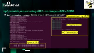 #BHMEA24 www.blackhatmea.com
|
|
bpf_override_return: using eBPF… to tamper eBPF - DEMO
■ bpf_ovverride_return: forcing error in eBPF process from eBPF
Kprobe hits
NO falco output
Re-Triggering falco rule
Falco crashed by eBPF
 
