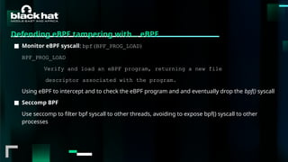 #BHMEA24 www.blackhatmea.com
|
|
Defending eBPF tampering with… eBPF
■ Monitor eBPF syscall: bpf(BPF_PROG_LOAD)
BPF_PROG_LOAD
Verify and load an eBPF program, returning a new file
descriptor associated with the program.
Using eBPF to intercept and to check the eBPF program and and eventually drop the bpf() syscall
■ Seccomp BPF
Use seccomp to filter bpf syscall to other threads, avoiding to expose bpf() syscall to other
processes
 