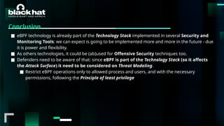 #BHMEA24 www.blackhatmea.com
|
|
Conclusion
■ eBPF technology is already part of the Technology Stack implemented in several Security and
Monitoring Tools: we can expect is going to be implemented more and more in the future - due
it is power and flexibility.
■ As others technologies, it could be (ab)used for Offensive Security techniques too.
■ Defenders need to be aware of that: since eBPF is part of the Technology Stack (so it affects
the Attack Surface) it need to be considered on Threat Modeling.
■ Restrict eBPF operations only to allowed process and users, and with the necessary
permissions, following the Principle of least privilege
 