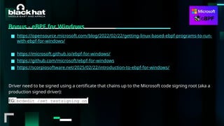 #BHMEA24 www.blackhatmea.com
|
|
Bonus - eBPF for Windows
■ https://opensource.microsoft.com/blog/2022/02/22/getting-linux-based-ebpf-programs-to-run-
with-ebpf-for-windows/
■ https://microsoft.github.io/ebpf-for-windows/
■ https://github.com/microsoft/ebpf-for-windows
■ https://scorpiosoftware.net/2025/02/22/introduction-to-ebpf-for-windows/
Driver need to be signed using a certificate that chains up to the Microsoft code signing root (aka a
production signed driver):
EG: bcdedit /set testsigning on
 