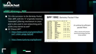 #BHMEA24 www.blackhatmea.com
|
|
eBPF History - BPF
■ “It is the successor to the Berkeley Packet
Filter (BPF, with the "e" originally meaning
"extended") filtering mechanism in Linux
and is also used in non-networking parts
of the Linux kernel as well”
■ EG “Classic BPF”
○ https://www.usenix.org/system/files/li
sa21_slides_gregg_bpf.pdf
○ https://www.tcpdump.org/bpfexam/
 