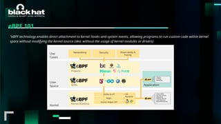 #BHMEA24 www.blackhatmea.com
|
|
eBPF 101
“eBPF technology enables direct attachment to kernel hooks and system events, allowing programs to run custom code within kernel
space without modifying the kernel source (aka: without the usage of kernel modules or drivers)
 
