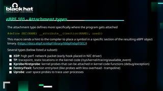 #BHMEA24 www.blackhatmea.com
|
|
eBPF 101 - Attachment types
The attachment type defines more specifically where the program gets attached
#define SEC(NAME) __attribute__((section(NAME), used))
This macro sends a hint to the compiler to place a symbol in a specific section of the resulting eBPF object
binary. (https://docs.ebpf.io/ebpf-library/libbpf/ebpf/SEC/)
Several types (below listed a subset):
■ XDP: high perf. network packet (early hook placed in NIC driver)
■ TP: tracepoint, static locations in the kernel code (/sys/kernel/tracing/available_event)
■ Kprobe/Kretprobe: kernel probes that can be attached in kernel code functions (debug/exception)
■ Fentry/Fexit: function entry/exit (like probes with less overhead - trampoline)
■ Uprobe: user space probes to trace user processes
 
