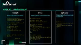 #BHMEA24 www.blackhatmea.com
|
|
eBPF 101 - Hello World
Libbpf (
https://github.com/libbpf)
#include <linux/bpf.h>
#include <bpf/bpf_helpers.h>
#include <linux/sched.h>
char LICENSE[] SEC("license")
= "Dual BSD/GPL";
//tracepoint attach
SEC("tp/syscalls/
sys_enter_write")
int handle_tp(void *ctx)
{
bpf_printk("Hello World from
eBPF!");
return 0;
}
BCC (
https://github.com/iovisor/bcc)
#!/usr/bin/python
from bcc import BPF
from bcc.utils import printb
# define BPF program
prog = """
int hello(void *ctx) {
bpf_trace_printk("Hello World
from eBPF!n");
return 0;
}
"""
# load BPF program
b = BPF(text=prog)
b.attach_kprobe(event=b.get_syscal
l_fnname("clone"),
fn_name="hello")
Bpftrace (
https://github.com/bpftrac
e/bpftrace
)
bpftrace -e
'tracepoint:syscalls:sys_ent
er_open {
printf("Hello World from
eBPF!");
}'
 