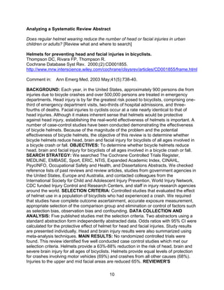 10
Analyzing a Systematic Review Abstract
Does regular helmet wearing reduce the number of head or facial injuries in urban
children or adults? [Review what and where to search]
Helmets for preventing head and facial injuries in bicyclists.
Thompson DC, Rivara FP, Thompson R.
Cochrane Database Syst Rev. 2000;(2):CD001855.
http://www.mrw.interscience.wiley.com/cochrane/clsysrev/articles/CD001855/frame.html
Comment in: Ann Emerg Med. 2003 May;41(5):738-40.
BACKGROUND: Each year, in the United States, approximately 900 persons die from
injuries due to bicycle crashes and over 500,000 persons are treated in emergency
departments. Head injury is by far the greatest risk posed to bicyclists, comprising one-
third of emergency department visits, two-thirds of hospital admissions, and three-
fourths of deaths. Facial injuries to cyclists occur at a rate nearly identical to that of
head injuries. Although it makes inherent sense that helmets would be protective
against head injury, establishing the real-world effectiveness of helmets is important. A
number of case-control studies have been conducted demonstrating the effectiveness
of bicycle helmets. Because of the magnitude of the problem and the potential
effectiveness of bicycle helmets, the objective of this review is to determine whether
bicycle helmets reduce head, brain and facial injury for bicyclists of all ages involved in
a bicycle crash or fall. OBJECTIVES: To determine whether bicycle helmets reduce
head, brain and facial injury for bicyclists of all ages involved in a bicycle crash or fall.
SEARCH STRATEGY: We searched The Cochrane Controlled Trials Register,
MEDLINE, EMBASE, Sport, ERIC, NTIS, Expanded Academic Index, CINAHL,
PsycINFO, Occupational Safety and Health, and Dissertations Abstracts. We checked
reference lists of past reviews and review articles, studies from government agencies in
the United States, Europe and Australia, and contacted colleagues from the
International Society for Child and Adolescent Injury Prevention, World Injury Network,
CDC funded Injury Control and Research Centers, and staff in injury research agencies
around the world. SELECTION CRITERIA: Controlled studies that evaluated the effect
of helmet use in a population of bicyclists who had experienced a crash. We required
that studies have complete outcome ascertainment, accurate exposure measurement,
appropriate selection of the comparison group and elimination or control of factors such
as selection bias, observation bias and confounding. DATA COLLECTION AND
ANALYSIS: Five published studies met the selection criteria. Two abstractors using a
standard abstraction form independently abstracted data. Odds ratios with 95% CI were
calculated for the protective effect of helmet for head and facial injuries. Study results
are presented individually. Head and brain injury results were also summarized using
meta-analysis techniques. MAIN RESULTS: No randomized controlled trials were
found. This review identified five well conducted case control studies which met our
selection criteria. Helmets provide a 63%-88% reduction in the risk of head, brain and
severe brain injury for all ages of bicyclists. Helmets provide equal levels of protection
for crashes involving motor vehicles (69%) and crashes from all other causes (68%).
Injuries to the upper and mid facial areas are reduced 65%. REVIEWER'S
 